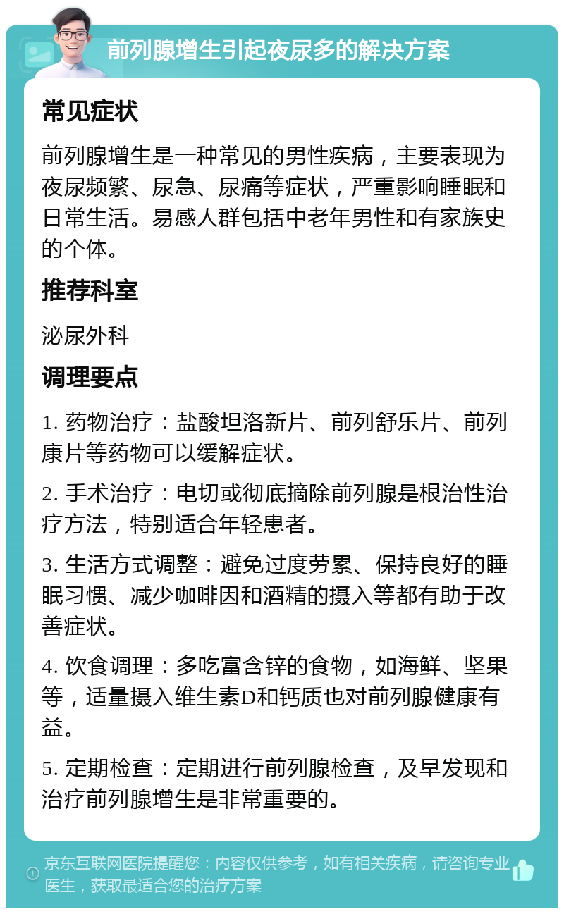 前列腺增生引起夜尿多的解决方案 常见症状 前列腺增生是一种常见的男性疾病，主要表现为夜尿频繁、尿急、尿痛等症状，严重影响睡眠和日常生活。易感人群包括中老年男性和有家族史的个体。 推荐科室 泌尿外科 调理要点 1. 药物治疗：盐酸坦洛新片、前列舒乐片、前列康片等药物可以缓解症状。 2. 手术治疗：电切或彻底摘除前列腺是根治性治疗方法，特别适合年轻患者。 3. 生活方式调整：避免过度劳累、保持良好的睡眠习惯、减少咖啡因和酒精的摄入等都有助于改善症状。 4. 饮食调理：多吃富含锌的食物，如海鲜、坚果等，适量摄入维生素D和钙质也对前列腺健康有益。 5. 定期检查：定期进行前列腺检查，及早发现和治疗前列腺增生是非常重要的。