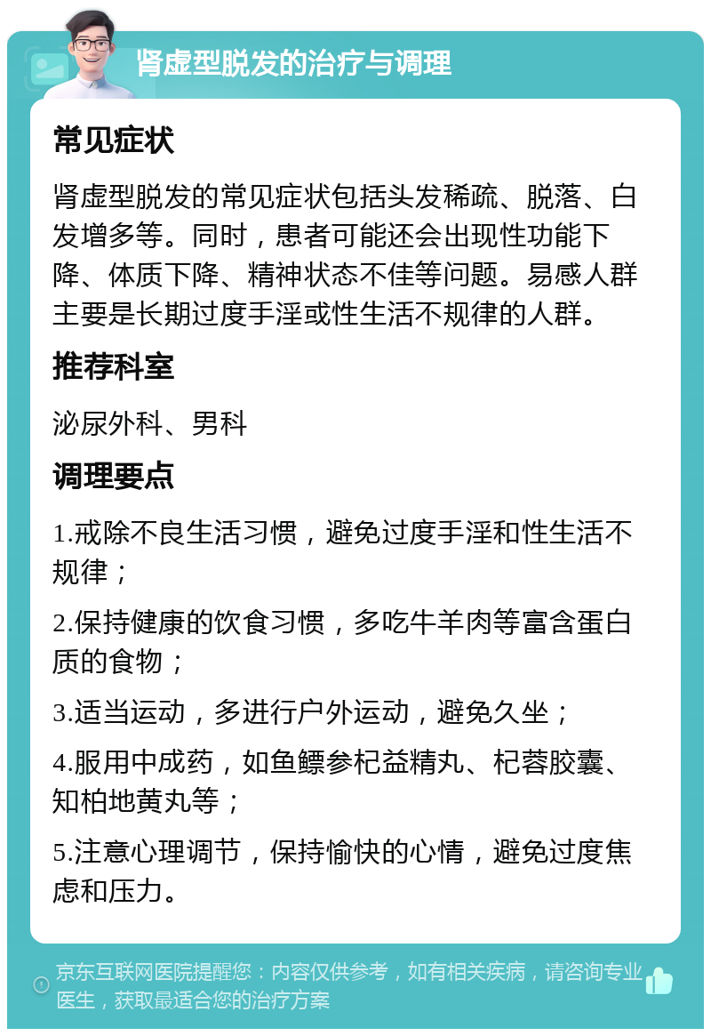 肾虚型脱发的治疗与调理 常见症状 肾虚型脱发的常见症状包括头发稀疏、脱落、白发增多等。同时，患者可能还会出现性功能下降、体质下降、精神状态不佳等问题。易感人群主要是长期过度手淫或性生活不规律的人群。 推荐科室 泌尿外科、男科 调理要点 1.戒除不良生活习惯，避免过度手淫和性生活不规律； 2.保持健康的饮食习惯，多吃牛羊肉等富含蛋白质的食物； 3.适当运动，多进行户外运动，避免久坐； 4.服用中成药，如鱼鳔参杞益精丸、杞蓉胶囊、知柏地黄丸等； 5.注意心理调节，保持愉快的心情，避免过度焦虑和压力。