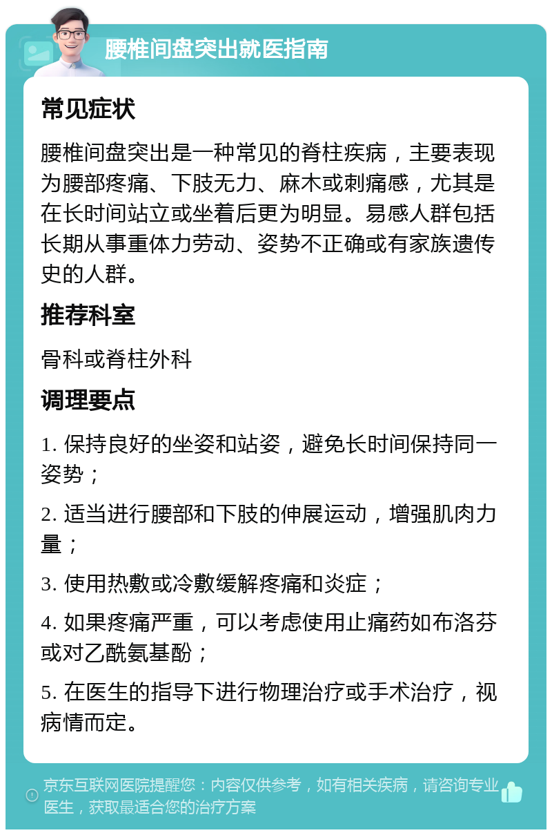 腰椎间盘突出就医指南 常见症状 腰椎间盘突出是一种常见的脊柱疾病，主要表现为腰部疼痛、下肢无力、麻木或刺痛感，尤其是在长时间站立或坐着后更为明显。易感人群包括长期从事重体力劳动、姿势不正确或有家族遗传史的人群。 推荐科室 骨科或脊柱外科 调理要点 1. 保持良好的坐姿和站姿，避免长时间保持同一姿势； 2. 适当进行腰部和下肢的伸展运动，增强肌肉力量； 3. 使用热敷或冷敷缓解疼痛和炎症； 4. 如果疼痛严重，可以考虑使用止痛药如布洛芬或对乙酰氨基酚； 5. 在医生的指导下进行物理治疗或手术治疗，视病情而定。