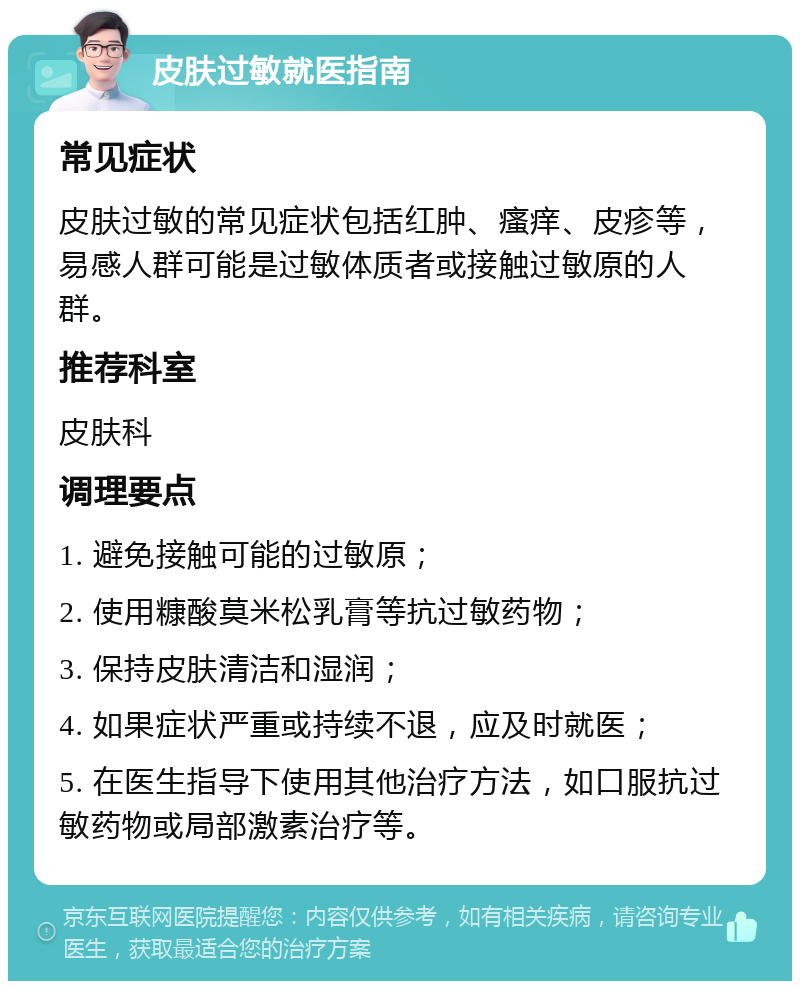 皮肤过敏就医指南 常见症状 皮肤过敏的常见症状包括红肿、瘙痒、皮疹等，易感人群可能是过敏体质者或接触过敏原的人群。 推荐科室 皮肤科 调理要点 1. 避免接触可能的过敏原； 2. 使用糠酸莫米松乳膏等抗过敏药物； 3. 保持皮肤清洁和湿润； 4. 如果症状严重或持续不退，应及时就医； 5. 在医生指导下使用其他治疗方法，如口服抗过敏药物或局部激素治疗等。