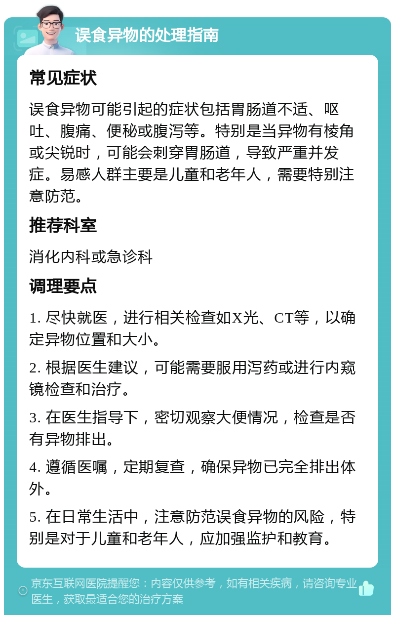 误食异物的处理指南 常见症状 误食异物可能引起的症状包括胃肠道不适、呕吐、腹痛、便秘或腹泻等。特别是当异物有棱角或尖锐时，可能会刺穿胃肠道，导致严重并发症。易感人群主要是儿童和老年人，需要特别注意防范。 推荐科室 消化内科或急诊科 调理要点 1. 尽快就医，进行相关检查如X光、CT等，以确定异物位置和大小。 2. 根据医生建议，可能需要服用泻药或进行内窥镜检查和治疗。 3. 在医生指导下，密切观察大便情况，检查是否有异物排出。 4. 遵循医嘱，定期复查，确保异物已完全排出体外。 5. 在日常生活中，注意防范误食异物的风险，特别是对于儿童和老年人，应加强监护和教育。