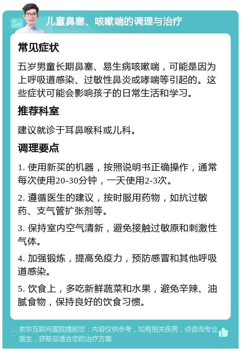 儿童鼻塞、咳嗽喘的调理与治疗 常见症状 五岁男童长期鼻塞、易生病咳嗽喘，可能是因为上呼吸道感染、过敏性鼻炎或哮喘等引起的。这些症状可能会影响孩子的日常生活和学习。 推荐科室 建议就诊于耳鼻喉科或儿科。 调理要点 1. 使用新买的机器，按照说明书正确操作，通常每次使用20-30分钟，一天使用2-3次。 2. 遵循医生的建议，按时服用药物，如抗过敏药、支气管扩张剂等。 3. 保持室内空气清新，避免接触过敏原和刺激性气体。 4. 加强锻炼，提高免疫力，预防感冒和其他呼吸道感染。 5. 饮食上，多吃新鲜蔬菜和水果，避免辛辣、油腻食物，保持良好的饮食习惯。