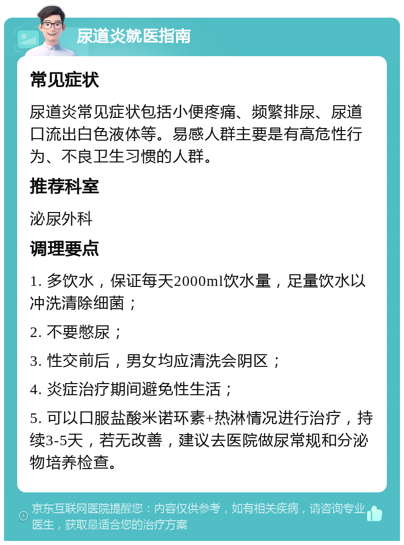 尿道炎就医指南 常见症状 尿道炎常见症状包括小便疼痛、频繁排尿、尿道口流出白色液体等。易感人群主要是有高危性行为、不良卫生习惯的人群。 推荐科室 泌尿外科 调理要点 1. 多饮水，保证每天2000ml饮水量，足量饮水以冲洗清除细菌； 2. 不要憋尿； 3. 性交前后，男女均应清洗会阴区； 4. 炎症治疗期间避免性生活； 5. 可以口服盐酸米诺环素+热淋情况进行治疗，持续3-5天，若无改善，建议去医院做尿常规和分泌物培养检查。