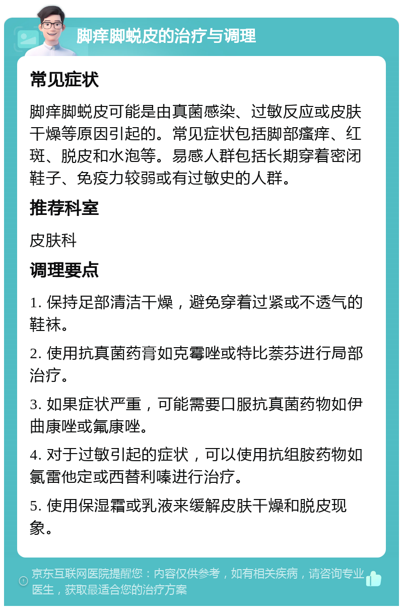 脚痒脚蜕皮的治疗与调理 常见症状 脚痒脚蜕皮可能是由真菌感染、过敏反应或皮肤干燥等原因引起的。常见症状包括脚部瘙痒、红斑、脱皮和水泡等。易感人群包括长期穿着密闭鞋子、免疫力较弱或有过敏史的人群。 推荐科室 皮肤科 调理要点 1. 保持足部清洁干燥，避免穿着过紧或不透气的鞋袜。 2. 使用抗真菌药膏如克霉唑或特比萘芬进行局部治疗。 3. 如果症状严重，可能需要口服抗真菌药物如伊曲康唑或氟康唑。 4. 对于过敏引起的症状，可以使用抗组胺药物如氯雷他定或西替利嗪进行治疗。 5. 使用保湿霜或乳液来缓解皮肤干燥和脱皮现象。