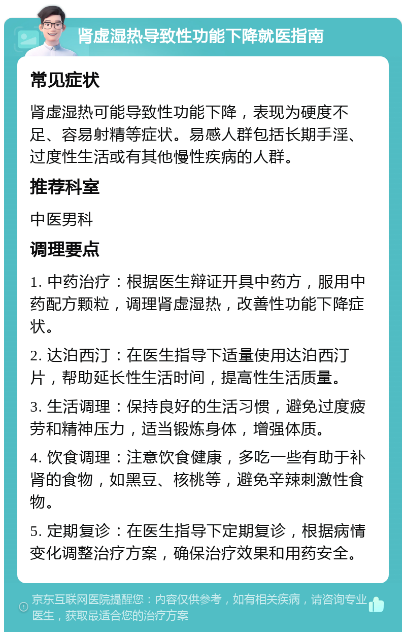 肾虚湿热导致性功能下降就医指南 常见症状 肾虚湿热可能导致性功能下降，表现为硬度不足、容易射精等症状。易感人群包括长期手淫、过度性生活或有其他慢性疾病的人群。 推荐科室 中医男科 调理要点 1. 中药治疗：根据医生辩证开具中药方，服用中药配方颗粒，调理肾虚湿热，改善性功能下降症状。 2. 达泊西汀：在医生指导下适量使用达泊西汀片，帮助延长性生活时间，提高性生活质量。 3. 生活调理：保持良好的生活习惯，避免过度疲劳和精神压力，适当锻炼身体，增强体质。 4. 饮食调理：注意饮食健康，多吃一些有助于补肾的食物，如黑豆、核桃等，避免辛辣刺激性食物。 5. 定期复诊：在医生指导下定期复诊，根据病情变化调整治疗方案，确保治疗效果和用药安全。