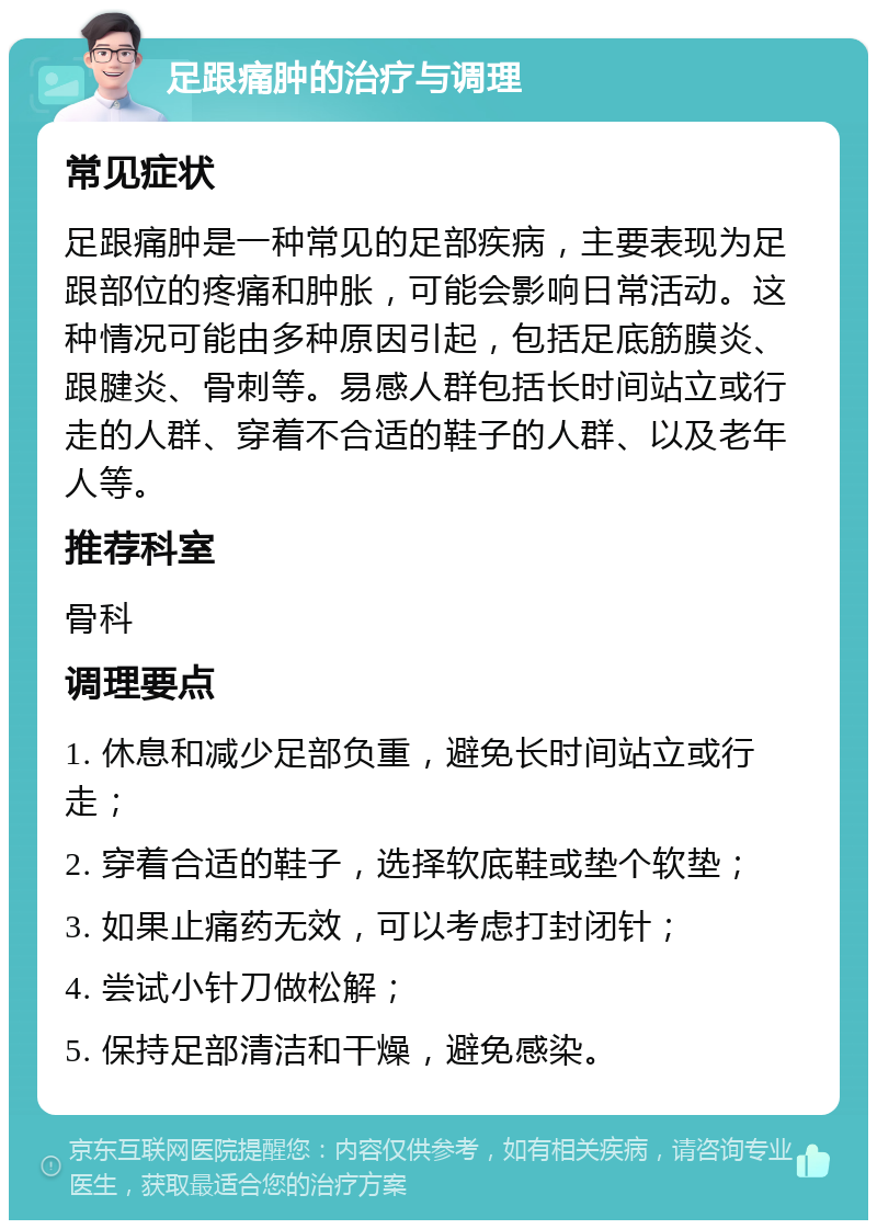 足跟痛肿的治疗与调理 常见症状 足跟痛肿是一种常见的足部疾病，主要表现为足跟部位的疼痛和肿胀，可能会影响日常活动。这种情况可能由多种原因引起，包括足底筋膜炎、跟腱炎、骨刺等。易感人群包括长时间站立或行走的人群、穿着不合适的鞋子的人群、以及老年人等。 推荐科室 骨科 调理要点 1. 休息和减少足部负重，避免长时间站立或行走； 2. 穿着合适的鞋子，选择软底鞋或垫个软垫； 3. 如果止痛药无效，可以考虑打封闭针； 4. 尝试小针刀做松解； 5. 保持足部清洁和干燥，避免感染。