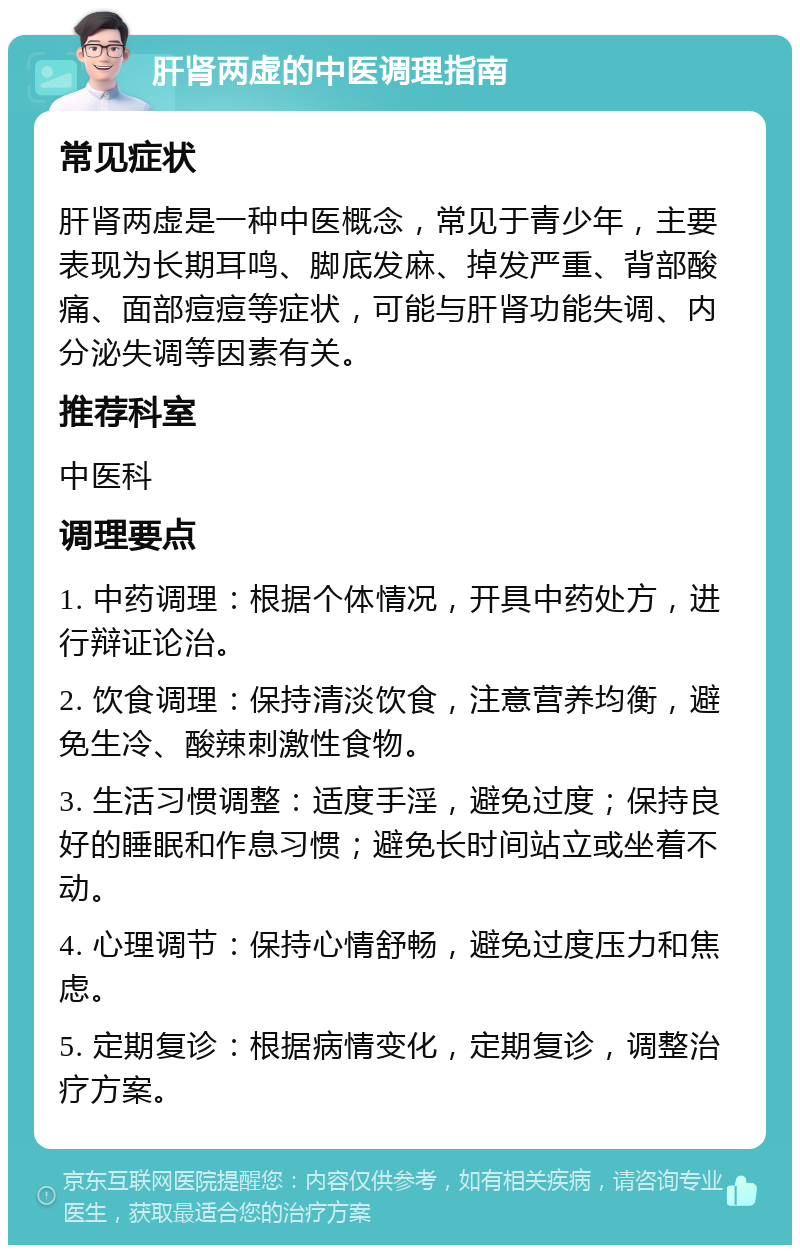 肝肾两虚的中医调理指南 常见症状 肝肾两虚是一种中医概念，常见于青少年，主要表现为长期耳鸣、脚底发麻、掉发严重、背部酸痛、面部痘痘等症状，可能与肝肾功能失调、内分泌失调等因素有关。 推荐科室 中医科 调理要点 1. 中药调理：根据个体情况，开具中药处方，进行辩证论治。 2. 饮食调理：保持清淡饮食，注意营养均衡，避免生冷、酸辣刺激性食物。 3. 生活习惯调整：适度手淫，避免过度；保持良好的睡眠和作息习惯；避免长时间站立或坐着不动。 4. 心理调节：保持心情舒畅，避免过度压力和焦虑。 5. 定期复诊：根据病情变化，定期复诊，调整治疗方案。