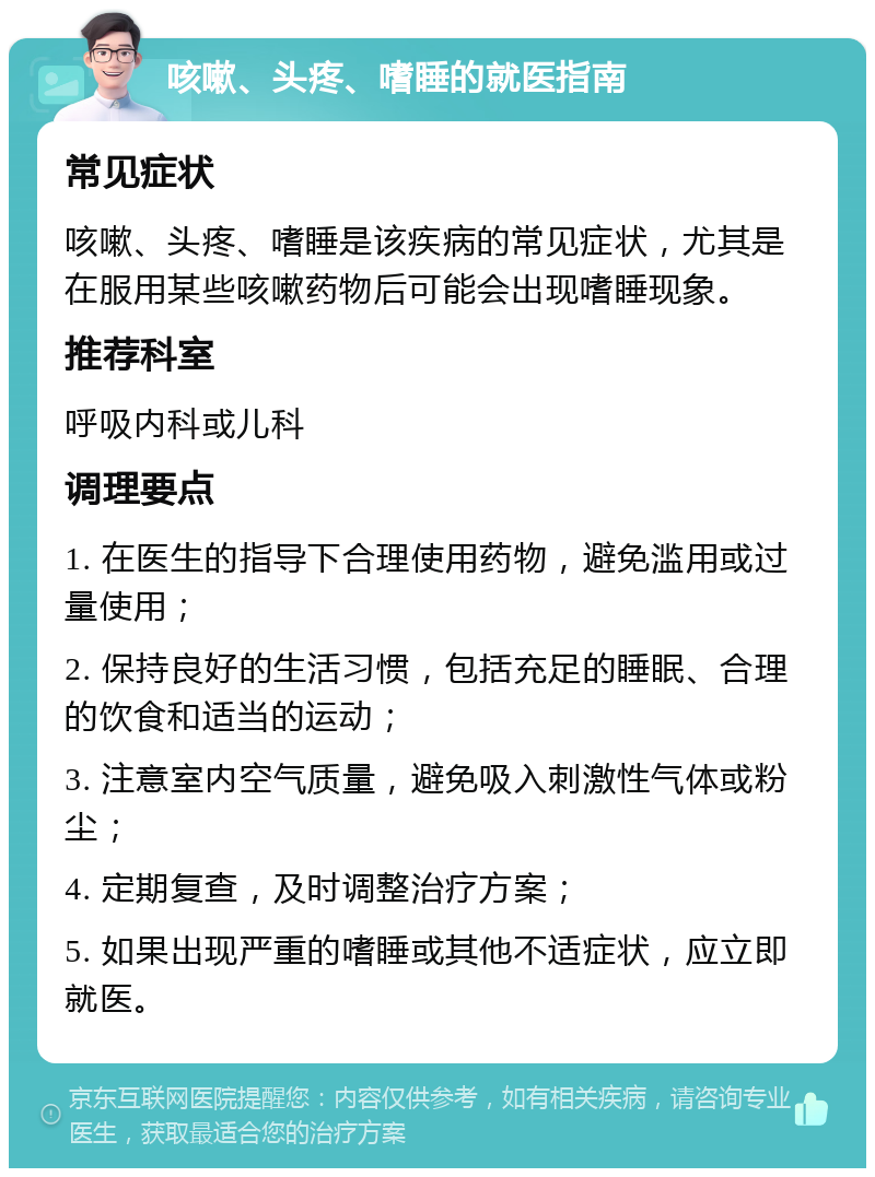 咳嗽、头疼、嗜睡的就医指南 常见症状 咳嗽、头疼、嗜睡是该疾病的常见症状，尤其是在服用某些咳嗽药物后可能会出现嗜睡现象。 推荐科室 呼吸内科或儿科 调理要点 1. 在医生的指导下合理使用药物，避免滥用或过量使用； 2. 保持良好的生活习惯，包括充足的睡眠、合理的饮食和适当的运动； 3. 注意室内空气质量，避免吸入刺激性气体或粉尘； 4. 定期复查，及时调整治疗方案； 5. 如果出现严重的嗜睡或其他不适症状，应立即就医。