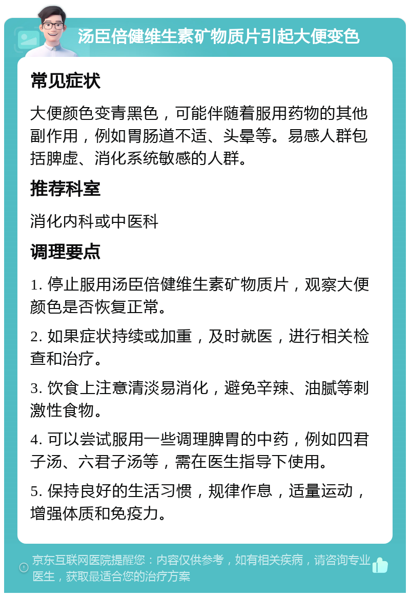 汤臣倍健维生素矿物质片引起大便变色 常见症状 大便颜色变青黑色，可能伴随着服用药物的其他副作用，例如胃肠道不适、头晕等。易感人群包括脾虚、消化系统敏感的人群。 推荐科室 消化内科或中医科 调理要点 1. 停止服用汤臣倍健维生素矿物质片，观察大便颜色是否恢复正常。 2. 如果症状持续或加重，及时就医，进行相关检查和治疗。 3. 饮食上注意清淡易消化，避免辛辣、油腻等刺激性食物。 4. 可以尝试服用一些调理脾胃的中药，例如四君子汤、六君子汤等，需在医生指导下使用。 5. 保持良好的生活习惯，规律作息，适量运动，增强体质和免疫力。