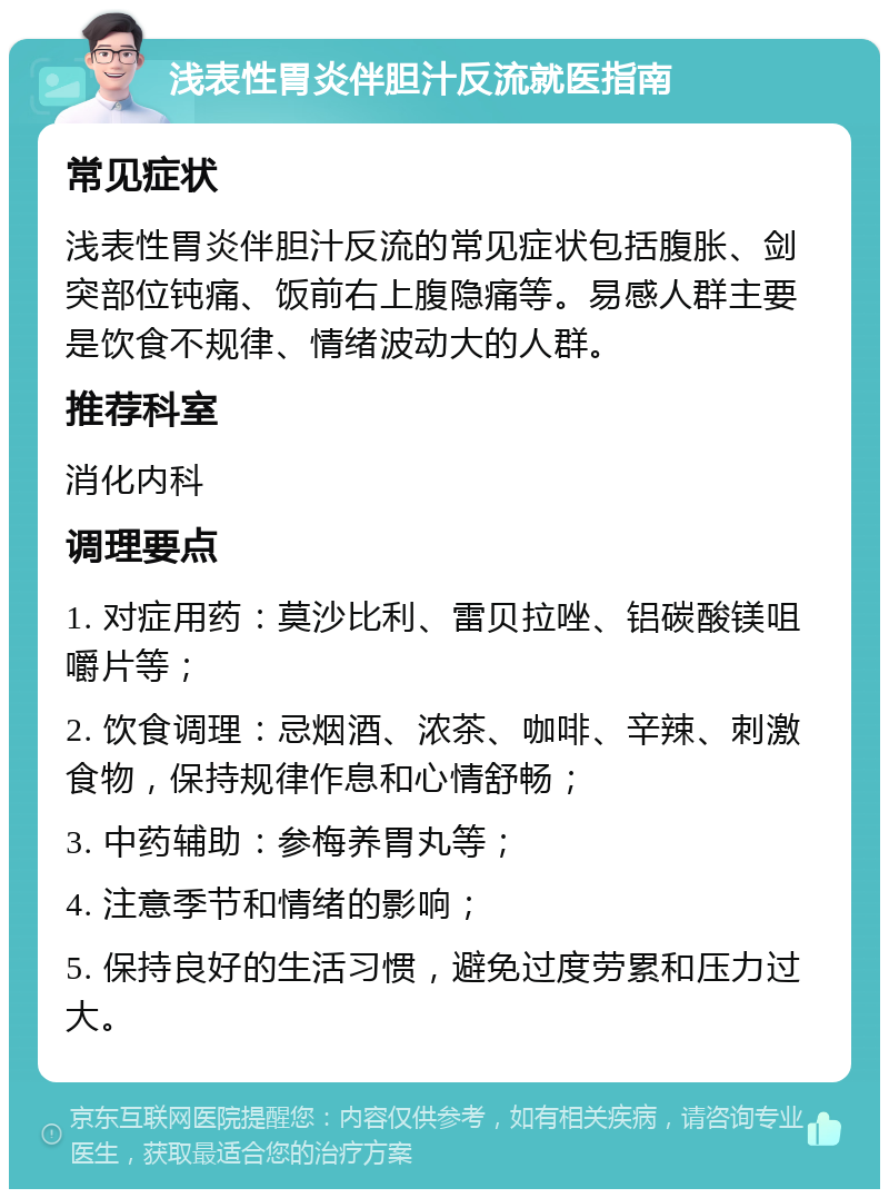 浅表性胃炎伴胆汁反流就医指南 常见症状 浅表性胃炎伴胆汁反流的常见症状包括腹胀、剑突部位钝痛、饭前右上腹隐痛等。易感人群主要是饮食不规律、情绪波动大的人群。 推荐科室 消化内科 调理要点 1. 对症用药：莫沙比利、雷贝拉唑、铝碳酸镁咀嚼片等； 2. 饮食调理：忌烟酒、浓茶、咖啡、辛辣、刺激食物，保持规律作息和心情舒畅； 3. 中药辅助：参梅养胃丸等； 4. 注意季节和情绪的影响； 5. 保持良好的生活习惯，避免过度劳累和压力过大。