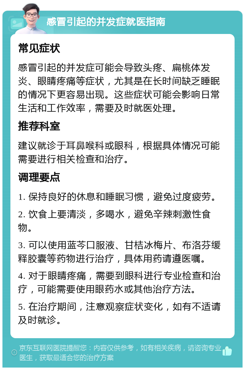 感冒引起的并发症就医指南 常见症状 感冒引起的并发症可能会导致头疼、扁桃体发炎、眼睛疼痛等症状，尤其是在长时间缺乏睡眠的情况下更容易出现。这些症状可能会影响日常生活和工作效率，需要及时就医处理。 推荐科室 建议就诊于耳鼻喉科或眼科，根据具体情况可能需要进行相关检查和治疗。 调理要点 1. 保持良好的休息和睡眠习惯，避免过度疲劳。 2. 饮食上要清淡，多喝水，避免辛辣刺激性食物。 3. 可以使用蓝芩口服液、甘桔冰梅片、布洛芬缓释胶囊等药物进行治疗，具体用药请遵医嘱。 4. 对于眼睛疼痛，需要到眼科进行专业检查和治疗，可能需要使用眼药水或其他治疗方法。 5. 在治疗期间，注意观察症状变化，如有不适请及时就诊。