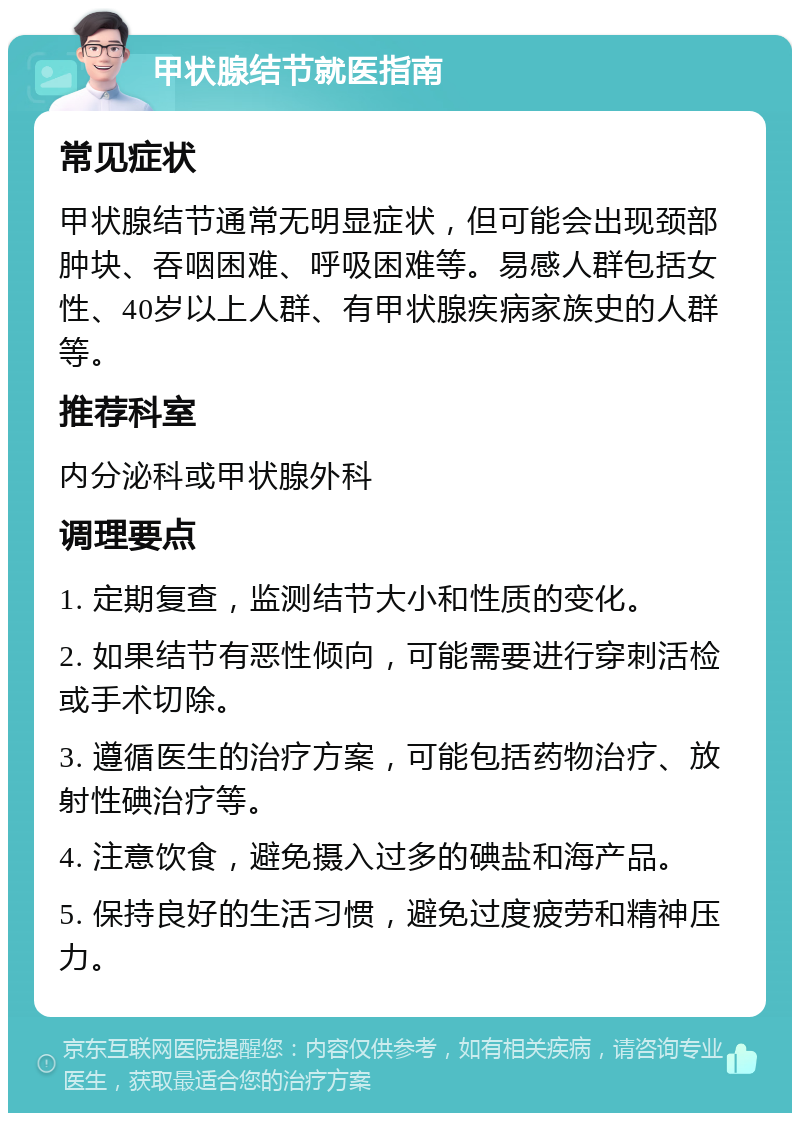 甲状腺结节就医指南 常见症状 甲状腺结节通常无明显症状，但可能会出现颈部肿块、吞咽困难、呼吸困难等。易感人群包括女性、40岁以上人群、有甲状腺疾病家族史的人群等。 推荐科室 内分泌科或甲状腺外科 调理要点 1. 定期复查，监测结节大小和性质的变化。 2. 如果结节有恶性倾向，可能需要进行穿刺活检或手术切除。 3. 遵循医生的治疗方案，可能包括药物治疗、放射性碘治疗等。 4. 注意饮食，避免摄入过多的碘盐和海产品。 5. 保持良好的生活习惯，避免过度疲劳和精神压力。