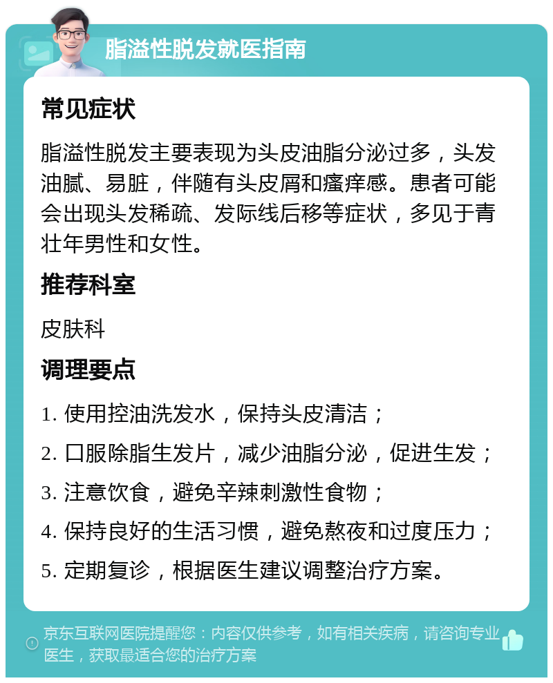 脂溢性脱发就医指南 常见症状 脂溢性脱发主要表现为头皮油脂分泌过多，头发油腻、易脏，伴随有头皮屑和瘙痒感。患者可能会出现头发稀疏、发际线后移等症状，多见于青壮年男性和女性。 推荐科室 皮肤科 调理要点 1. 使用控油洗发水，保持头皮清洁； 2. 口服除脂生发片，减少油脂分泌，促进生发； 3. 注意饮食，避免辛辣刺激性食物； 4. 保持良好的生活习惯，避免熬夜和过度压力； 5. 定期复诊，根据医生建议调整治疗方案。