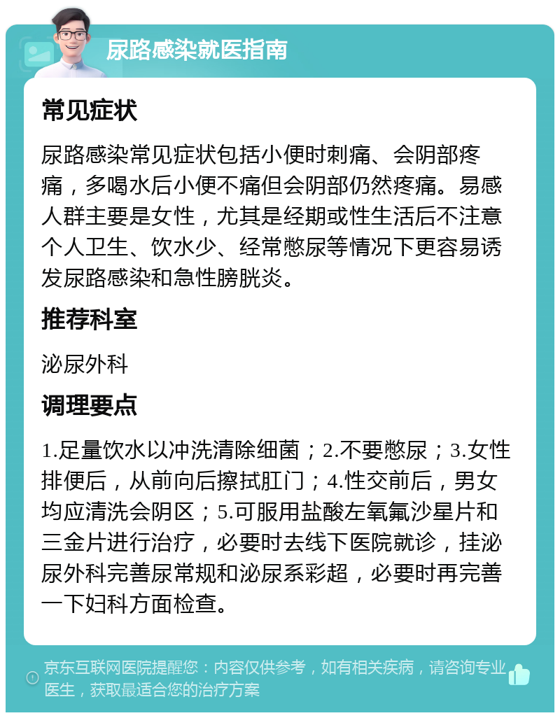 尿路感染就医指南 常见症状 尿路感染常见症状包括小便时刺痛、会阴部疼痛，多喝水后小便不痛但会阴部仍然疼痛。易感人群主要是女性，尤其是经期或性生活后不注意个人卫生、饮水少、经常憋尿等情况下更容易诱发尿路感染和急性膀胱炎。 推荐科室 泌尿外科 调理要点 1.足量饮水以冲洗清除细菌；2.不要憋尿；3.女性排便后，从前向后擦拭肛门；4.性交前后，男女均应清洗会阴区；5.可服用盐酸左氧氟沙星片和三金片进行治疗，必要时去线下医院就诊，挂泌尿外科完善尿常规和泌尿系彩超，必要时再完善一下妇科方面检查。