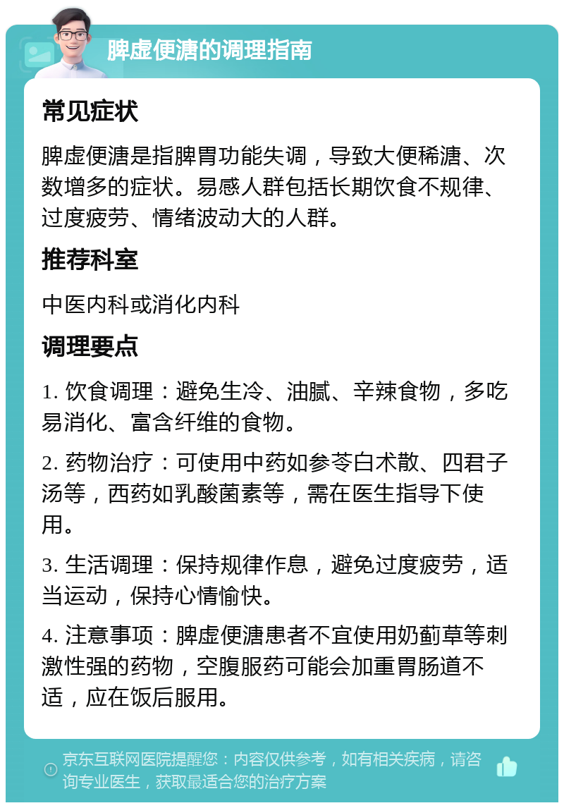 脾虚便溏的调理指南 常见症状 脾虚便溏是指脾胃功能失调，导致大便稀溏、次数增多的症状。易感人群包括长期饮食不规律、过度疲劳、情绪波动大的人群。 推荐科室 中医内科或消化内科 调理要点 1. 饮食调理：避免生冷、油腻、辛辣食物，多吃易消化、富含纤维的食物。 2. 药物治疗：可使用中药如参苓白术散、四君子汤等，西药如乳酸菌素等，需在医生指导下使用。 3. 生活调理：保持规律作息，避免过度疲劳，适当运动，保持心情愉快。 4. 注意事项：脾虚便溏患者不宜使用奶蓟草等刺激性强的药物，空腹服药可能会加重胃肠道不适，应在饭后服用。