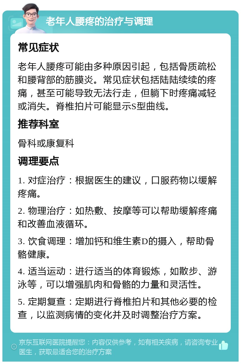 老年人腰疼的治疗与调理 常见症状 老年人腰疼可能由多种原因引起，包括骨质疏松和腰背部的筋膜炎。常见症状包括陆陆续续的疼痛，甚至可能导致无法行走，但躺下时疼痛减轻或消失。脊椎拍片可能显示S型曲线。 推荐科室 骨科或康复科 调理要点 1. 对症治疗：根据医生的建议，口服药物以缓解疼痛。 2. 物理治疗：如热敷、按摩等可以帮助缓解疼痛和改善血液循环。 3. 饮食调理：增加钙和维生素D的摄入，帮助骨骼健康。 4. 适当运动：进行适当的体育锻炼，如散步、游泳等，可以增强肌肉和骨骼的力量和灵活性。 5. 定期复查：定期进行脊椎拍片和其他必要的检查，以监测病情的变化并及时调整治疗方案。