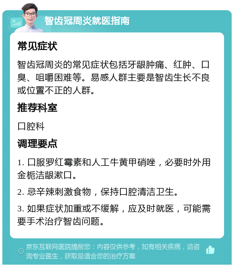 智齿冠周炎就医指南 常见症状 智齿冠周炎的常见症状包括牙龈肿痛、红肿、口臭、咀嚼困难等。易感人群主要是智齿生长不良或位置不正的人群。 推荐科室 口腔科 调理要点 1. 口服罗红霉素和人工牛黄甲硝唑，必要时外用金栀洁龈漱口。 2. 忌辛辣刺激食物，保持口腔清洁卫生。 3. 如果症状加重或不缓解，应及时就医，可能需要手术治疗智齿问题。