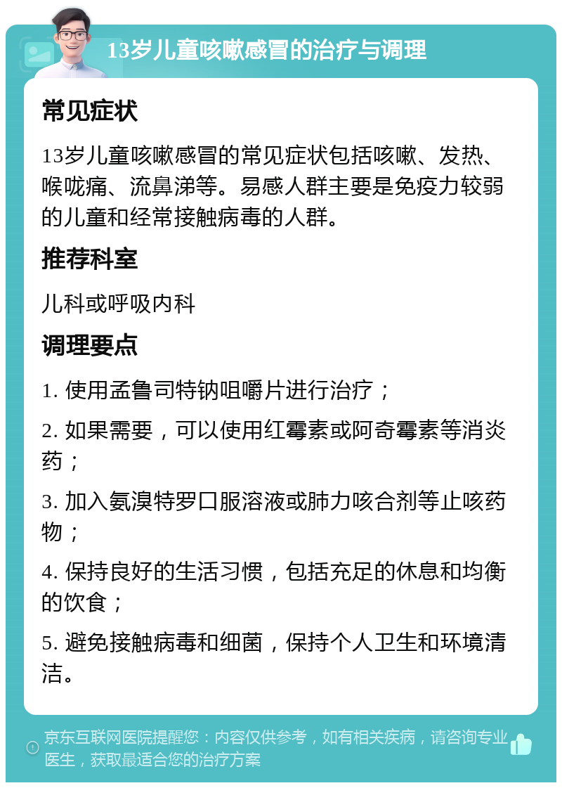 13岁儿童咳嗽感冒的治疗与调理 常见症状 13岁儿童咳嗽感冒的常见症状包括咳嗽、发热、喉咙痛、流鼻涕等。易感人群主要是免疫力较弱的儿童和经常接触病毒的人群。 推荐科室 儿科或呼吸内科 调理要点 1. 使用孟鲁司特钠咀嚼片进行治疗； 2. 如果需要，可以使用红霉素或阿奇霉素等消炎药； 3. 加入氨溴特罗口服溶液或肺力咳合剂等止咳药物； 4. 保持良好的生活习惯，包括充足的休息和均衡的饮食； 5. 避免接触病毒和细菌，保持个人卫生和环境清洁。