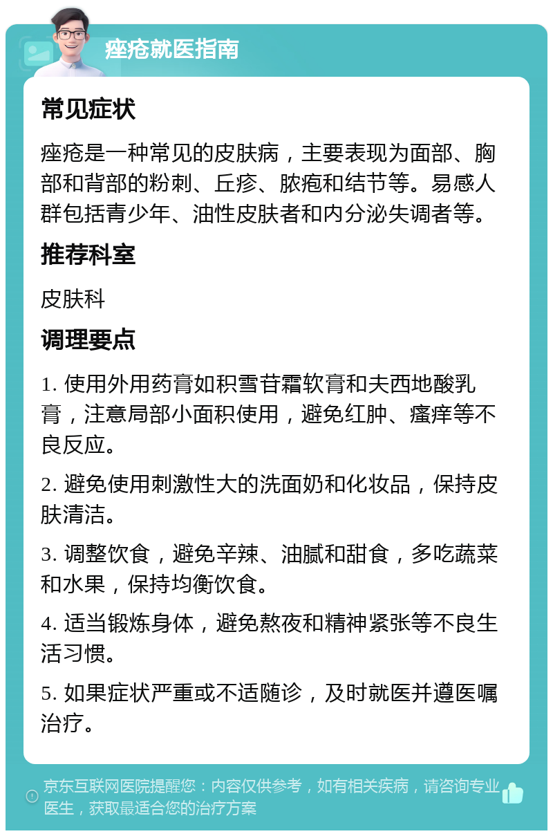 痤疮就医指南 常见症状 痤疮是一种常见的皮肤病，主要表现为面部、胸部和背部的粉刺、丘疹、脓疱和结节等。易感人群包括青少年、油性皮肤者和内分泌失调者等。 推荐科室 皮肤科 调理要点 1. 使用外用药膏如积雪苷霜软膏和夫西地酸乳膏，注意局部小面积使用，避免红肿、瘙痒等不良反应。 2. 避免使用刺激性大的洗面奶和化妆品，保持皮肤清洁。 3. 调整饮食，避免辛辣、油腻和甜食，多吃蔬菜和水果，保持均衡饮食。 4. 适当锻炼身体，避免熬夜和精神紧张等不良生活习惯。 5. 如果症状严重或不适随诊，及时就医并遵医嘱治疗。