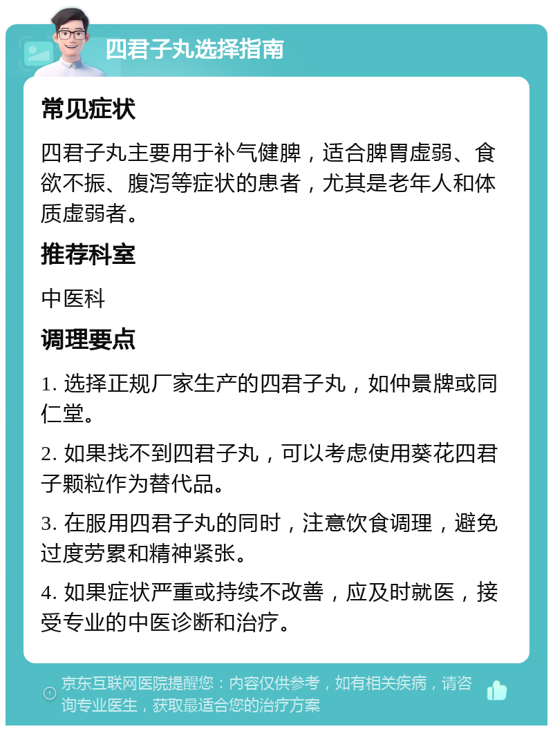 四君子丸选择指南 常见症状 四君子丸主要用于补气健脾，适合脾胃虚弱、食欲不振、腹泻等症状的患者，尤其是老年人和体质虚弱者。 推荐科室 中医科 调理要点 1. 选择正规厂家生产的四君子丸，如仲景牌或同仁堂。 2. 如果找不到四君子丸，可以考虑使用葵花四君子颗粒作为替代品。 3. 在服用四君子丸的同时，注意饮食调理，避免过度劳累和精神紧张。 4. 如果症状严重或持续不改善，应及时就医，接受专业的中医诊断和治疗。