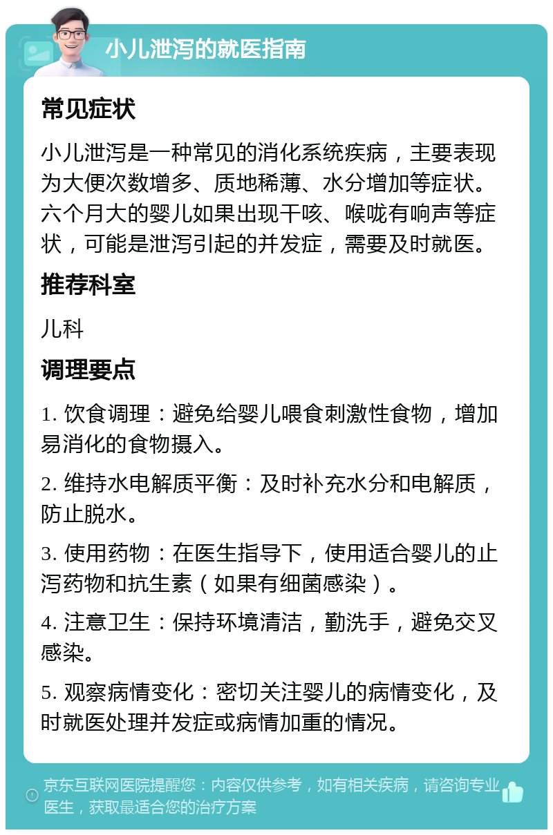 小儿泄泻的就医指南 常见症状 小儿泄泻是一种常见的消化系统疾病，主要表现为大便次数增多、质地稀薄、水分增加等症状。六个月大的婴儿如果出现干咳、喉咙有响声等症状，可能是泄泻引起的并发症，需要及时就医。 推荐科室 儿科 调理要点 1. 饮食调理：避免给婴儿喂食刺激性食物，增加易消化的食物摄入。 2. 维持水电解质平衡：及时补充水分和电解质，防止脱水。 3. 使用药物：在医生指导下，使用适合婴儿的止泻药物和抗生素（如果有细菌感染）。 4. 注意卫生：保持环境清洁，勤洗手，避免交叉感染。 5. 观察病情变化：密切关注婴儿的病情变化，及时就医处理并发症或病情加重的情况。