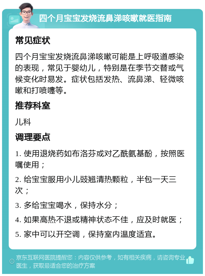 四个月宝宝发烧流鼻涕咳嗽就医指南 常见症状 四个月宝宝发烧流鼻涕咳嗽可能是上呼吸道感染的表现，常见于婴幼儿，特别是在季节交替或气候变化时易发。症状包括发热、流鼻涕、轻微咳嗽和打喷嚏等。 推荐科室 儿科 调理要点 1. 使用退烧药如布洛芬或对乙酰氨基酚，按照医嘱使用； 2. 给宝宝服用小儿豉翘清热颗粒，半包一天三次； 3. 多给宝宝喝水，保持水分； 4. 如果高热不退或精神状态不佳，应及时就医； 5. 家中可以开空调，保持室内温度适宜。