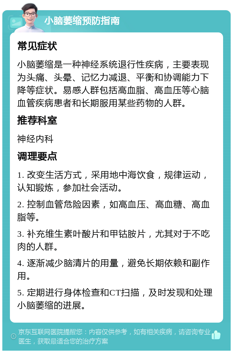 小脑萎缩预防指南 常见症状 小脑萎缩是一种神经系统退行性疾病，主要表现为头痛、头晕、记忆力减退、平衡和协调能力下降等症状。易感人群包括高血脂、高血压等心脑血管疾病患者和长期服用某些药物的人群。 推荐科室 神经内科 调理要点 1. 改变生活方式，采用地中海饮食，规律运动，认知锻炼，参加社会活动。 2. 控制血管危险因素，如高血压、高血糖、高血脂等。 3. 补充维生素叶酸片和甲钴胺片，尤其对于不吃肉的人群。 4. 逐渐减少脑清片的用量，避免长期依赖和副作用。 5. 定期进行身体检查和CT扫描，及时发现和处理小脑萎缩的进展。