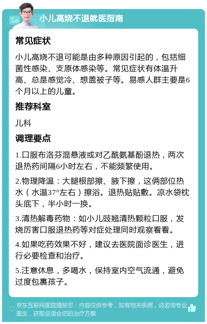 小儿高烧不退就医指南 常见症状 小儿高烧不退可能是由多种原因引起的，包括细菌性感染、支原体感染等。常见症状有体温升高、总是感觉冷、想盖被子等。易感人群主要是6个月以上的儿童。 推荐科室 儿科 调理要点 1.口服布洛芬混悬液或对乙酰氨基酚退热，两次退热药间隔6小时左右，不能频繁使用。 2.物理降温：大腿根部擦、腋下擦，这俩部位热水（水温37°左右）擦浴。退热贴贴敷。凉水袋枕头底下，半小时一换。 3.清热解毒药物：如小儿豉翘清热颗粒口服，发烧厉害口服退热药等对症处理同时观察看看。 4.如果吃药效果不好，建议去医院面诊医生，进行必要检查和治疗。 5.注意休息，多喝水，保持室内空气流通，避免过度包裹孩子。