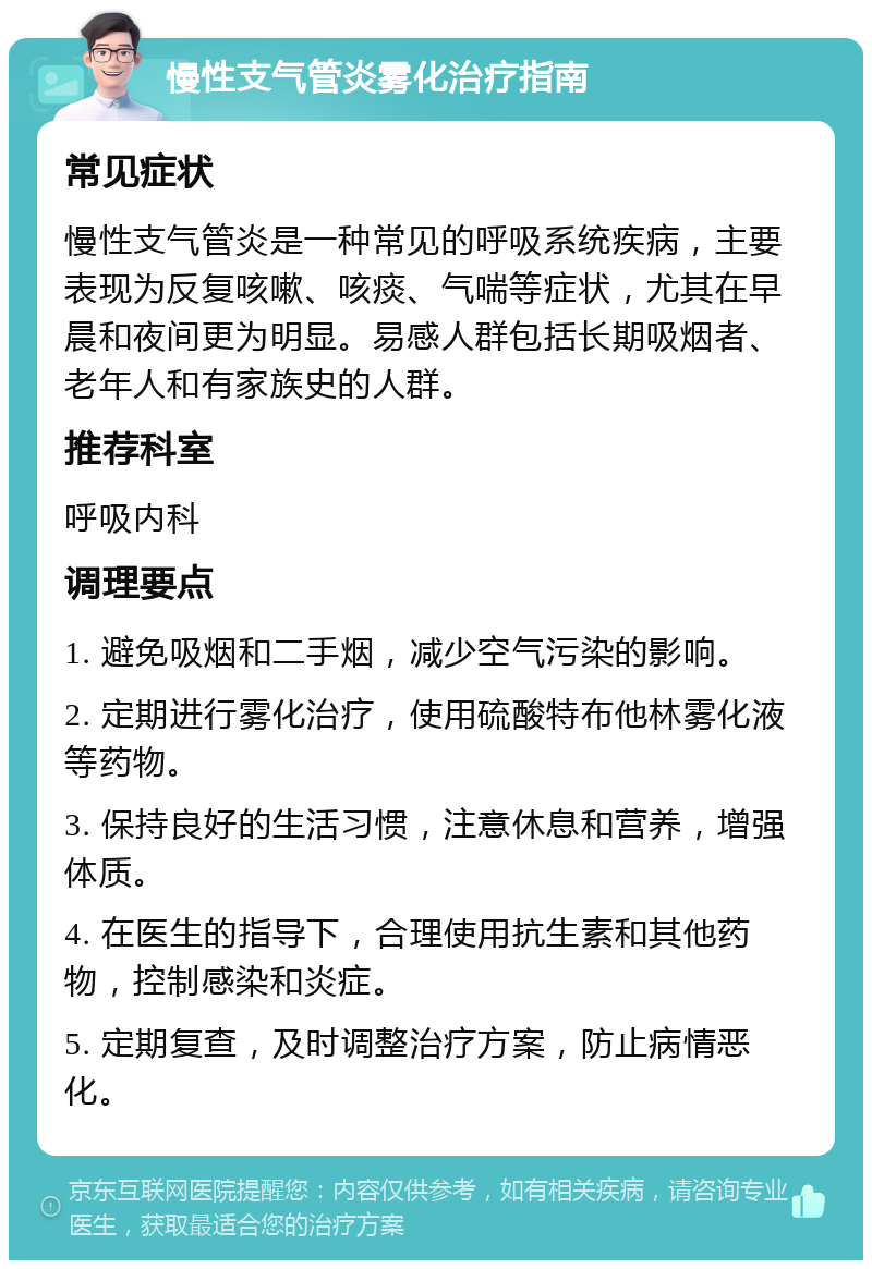 慢性支气管炎雾化治疗指南 常见症状 慢性支气管炎是一种常见的呼吸系统疾病，主要表现为反复咳嗽、咳痰、气喘等症状，尤其在早晨和夜间更为明显。易感人群包括长期吸烟者、老年人和有家族史的人群。 推荐科室 呼吸内科 调理要点 1. 避免吸烟和二手烟，减少空气污染的影响。 2. 定期进行雾化治疗，使用硫酸特布他林雾化液等药物。 3. 保持良好的生活习惯，注意休息和营养，增强体质。 4. 在医生的指导下，合理使用抗生素和其他药物，控制感染和炎症。 5. 定期复查，及时调整治疗方案，防止病情恶化。