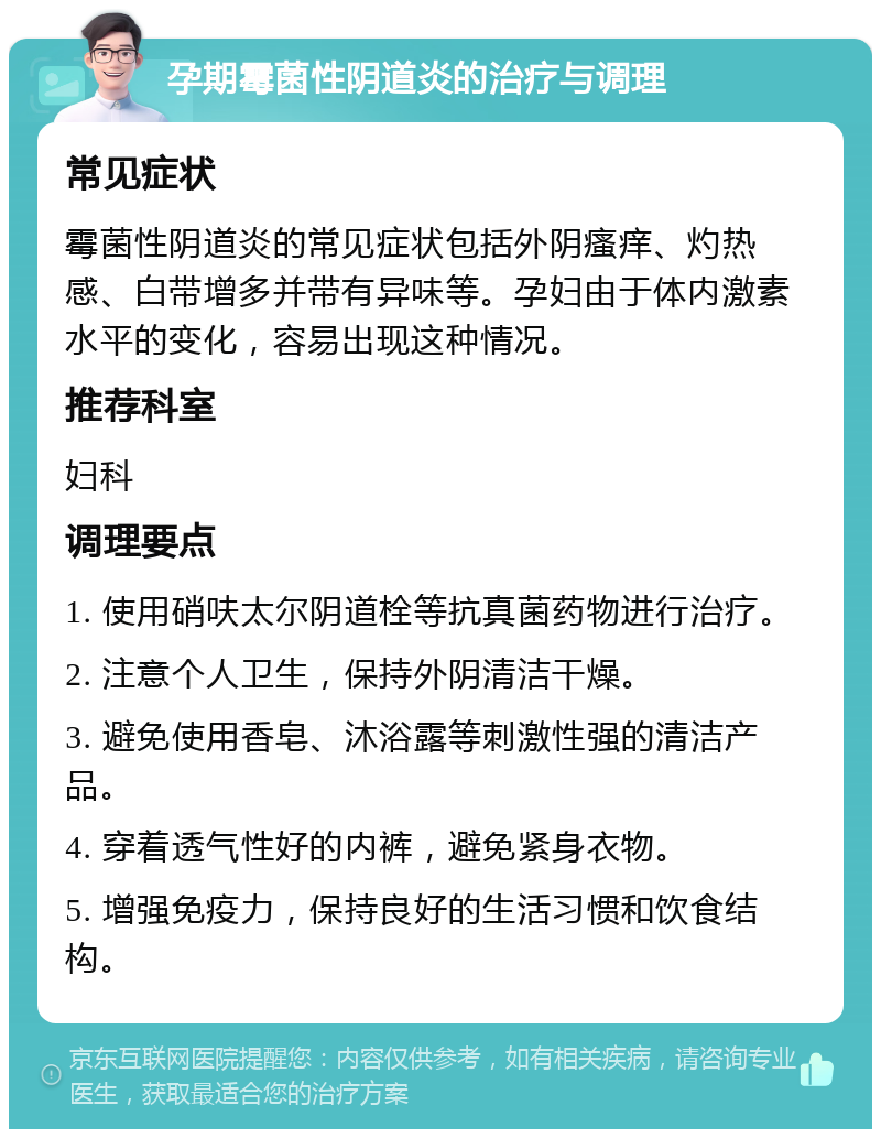 孕期霉菌性阴道炎的治疗与调理 常见症状 霉菌性阴道炎的常见症状包括外阴瘙痒、灼热感、白带增多并带有异味等。孕妇由于体内激素水平的变化，容易出现这种情况。 推荐科室 妇科 调理要点 1. 使用硝呋太尔阴道栓等抗真菌药物进行治疗。 2. 注意个人卫生，保持外阴清洁干燥。 3. 避免使用香皂、沐浴露等刺激性强的清洁产品。 4. 穿着透气性好的内裤，避免紧身衣物。 5. 增强免疫力，保持良好的生活习惯和饮食结构。