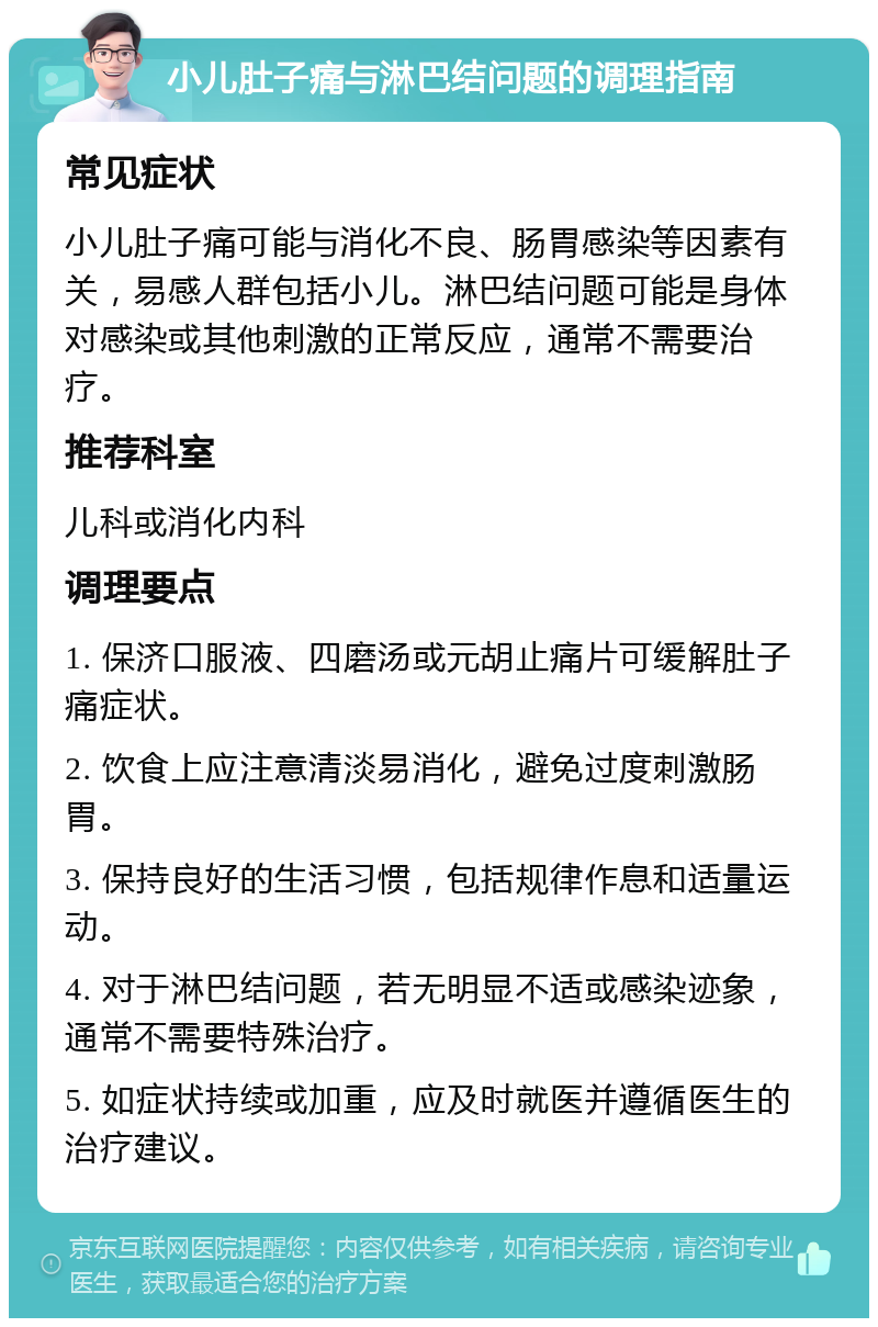 小儿肚子痛与淋巴结问题的调理指南 常见症状 小儿肚子痛可能与消化不良、肠胃感染等因素有关，易感人群包括小儿。淋巴结问题可能是身体对感染或其他刺激的正常反应，通常不需要治疗。 推荐科室 儿科或消化内科 调理要点 1. 保济口服液、四磨汤或元胡止痛片可缓解肚子痛症状。 2. 饮食上应注意清淡易消化，避免过度刺激肠胃。 3. 保持良好的生活习惯，包括规律作息和适量运动。 4. 对于淋巴结问题，若无明显不适或感染迹象，通常不需要特殊治疗。 5. 如症状持续或加重，应及时就医并遵循医生的治疗建议。