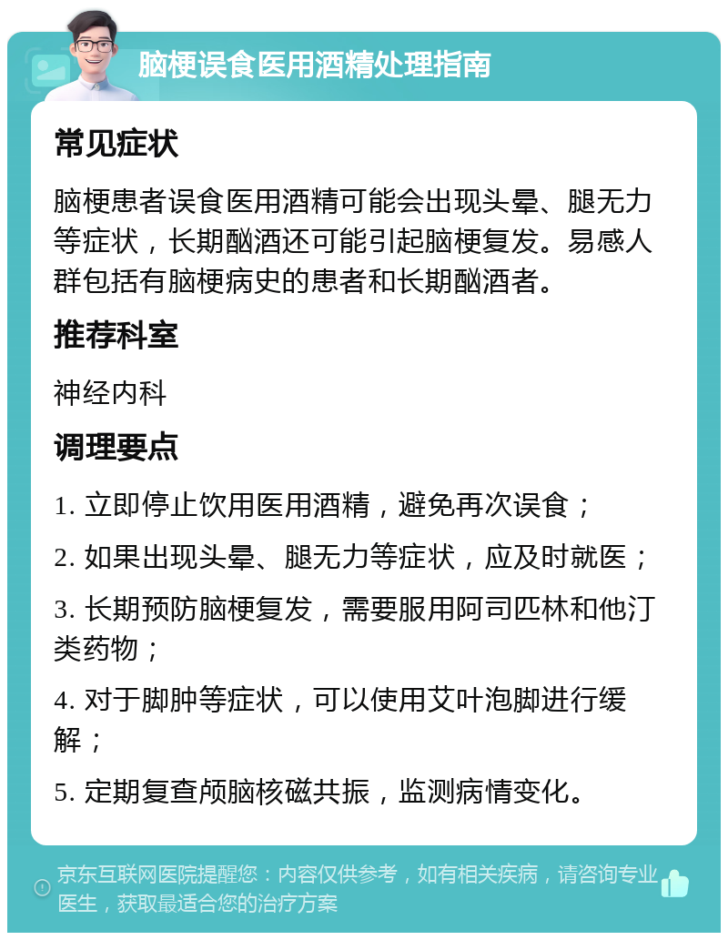 脑梗误食医用酒精处理指南 常见症状 脑梗患者误食医用酒精可能会出现头晕、腿无力等症状，长期酗酒还可能引起脑梗复发。易感人群包括有脑梗病史的患者和长期酗酒者。 推荐科室 神经内科 调理要点 1. 立即停止饮用医用酒精，避免再次误食； 2. 如果出现头晕、腿无力等症状，应及时就医； 3. 长期预防脑梗复发，需要服用阿司匹林和他汀类药物； 4. 对于脚肿等症状，可以使用艾叶泡脚进行缓解； 5. 定期复查颅脑核磁共振，监测病情变化。