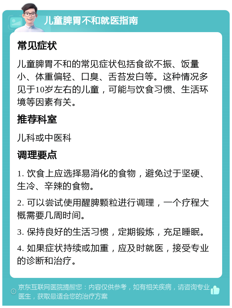 儿童脾胃不和就医指南 常见症状 儿童脾胃不和的常见症状包括食欲不振、饭量小、体重偏轻、口臭、舌苔发白等。这种情况多见于10岁左右的儿童，可能与饮食习惯、生活环境等因素有关。 推荐科室 儿科或中医科 调理要点 1. 饮食上应选择易消化的食物，避免过于坚硬、生冷、辛辣的食物。 2. 可以尝试使用醒脾颗粒进行调理，一个疗程大概需要几周时间。 3. 保持良好的生活习惯，定期锻炼，充足睡眠。 4. 如果症状持续或加重，应及时就医，接受专业的诊断和治疗。