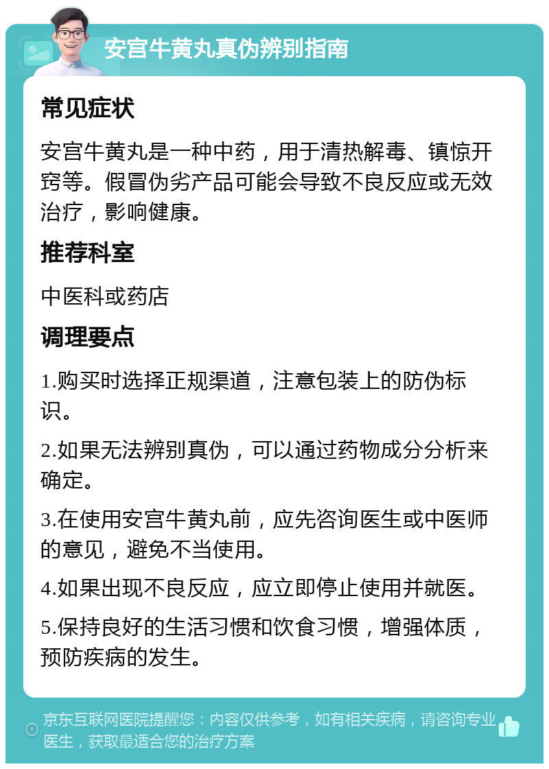 安宫牛黄丸真伪辨别指南 常见症状 安宫牛黄丸是一种中药，用于清热解毒、镇惊开窍等。假冒伪劣产品可能会导致不良反应或无效治疗，影响健康。 推荐科室 中医科或药店 调理要点 1.购买时选择正规渠道，注意包装上的防伪标识。 2.如果无法辨别真伪，可以通过药物成分分析来确定。 3.在使用安宫牛黄丸前，应先咨询医生或中医师的意见，避免不当使用。 4.如果出现不良反应，应立即停止使用并就医。 5.保持良好的生活习惯和饮食习惯，增强体质，预防疾病的发生。