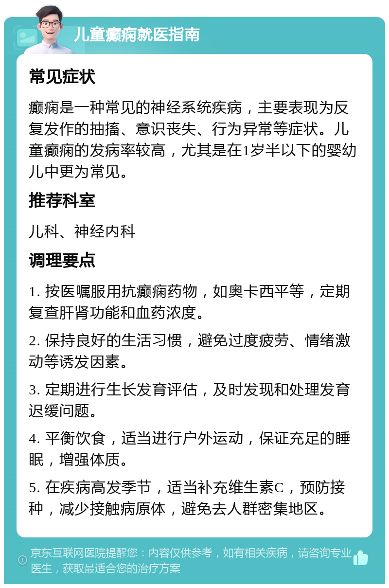 儿童癫痫就医指南 常见症状 癫痫是一种常见的神经系统疾病，主要表现为反复发作的抽搐、意识丧失、行为异常等症状。儿童癫痫的发病率较高，尤其是在1岁半以下的婴幼儿中更为常见。 推荐科室 儿科、神经内科 调理要点 1. 按医嘱服用抗癫痫药物，如奥卡西平等，定期复查肝肾功能和血药浓度。 2. 保持良好的生活习惯，避免过度疲劳、情绪激动等诱发因素。 3. 定期进行生长发育评估，及时发现和处理发育迟缓问题。 4. 平衡饮食，适当进行户外运动，保证充足的睡眠，增强体质。 5. 在疾病高发季节，适当补充维生素C，预防接种，减少接触病原体，避免去人群密集地区。