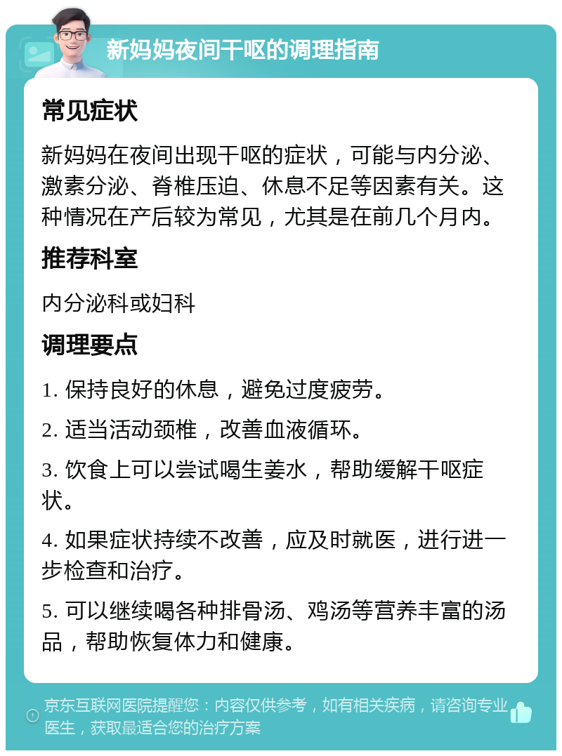 新妈妈夜间干呕的调理指南 常见症状 新妈妈在夜间出现干呕的症状，可能与内分泌、激素分泌、脊椎压迫、休息不足等因素有关。这种情况在产后较为常见，尤其是在前几个月内。 推荐科室 内分泌科或妇科 调理要点 1. 保持良好的休息，避免过度疲劳。 2. 适当活动颈椎，改善血液循环。 3. 饮食上可以尝试喝生姜水，帮助缓解干呕症状。 4. 如果症状持续不改善，应及时就医，进行进一步检查和治疗。 5. 可以继续喝各种排骨汤、鸡汤等营养丰富的汤品，帮助恢复体力和健康。