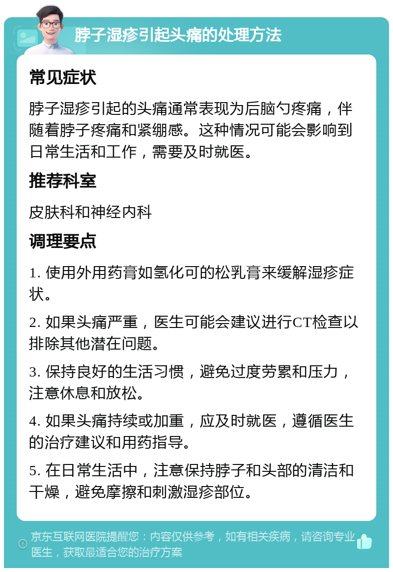 脖子湿疹引起头痛的处理方法 常见症状 脖子湿疹引起的头痛通常表现为后脑勺疼痛，伴随着脖子疼痛和紧绷感。这种情况可能会影响到日常生活和工作，需要及时就医。 推荐科室 皮肤科和神经内科 调理要点 1. 使用外用药膏如氢化可的松乳膏来缓解湿疹症状。 2. 如果头痛严重，医生可能会建议进行CT检查以排除其他潜在问题。 3. 保持良好的生活习惯，避免过度劳累和压力，注意休息和放松。 4. 如果头痛持续或加重，应及时就医，遵循医生的治疗建议和用药指导。 5. 在日常生活中，注意保持脖子和头部的清洁和干燥，避免摩擦和刺激湿疹部位。