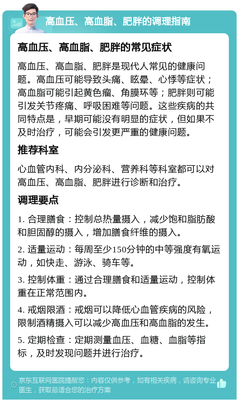 高血压、高血脂、肥胖的调理指南 高血压、高血脂、肥胖的常见症状 高血压、高血脂、肥胖是现代人常见的健康问题。高血压可能导致头痛、眩晕、心悸等症状；高血脂可能引起黄色瘤、角膜环等；肥胖则可能引发关节疼痛、呼吸困难等问题。这些疾病的共同特点是，早期可能没有明显的症状，但如果不及时治疗，可能会引发更严重的健康问题。 推荐科室 心血管内科、内分泌科、营养科等科室都可以对高血压、高血脂、肥胖进行诊断和治疗。 调理要点 1. 合理膳食：控制总热量摄入，减少饱和脂肪酸和胆固醇的摄入，增加膳食纤维的摄入。 2. 适量运动：每周至少150分钟的中等强度有氧运动，如快走、游泳、骑车等。 3. 控制体重：通过合理膳食和适量运动，控制体重在正常范围内。 4. 戒烟限酒：戒烟可以降低心血管疾病的风险，限制酒精摄入可以减少高血压和高血脂的发生。 5. 定期检查：定期测量血压、血糖、血脂等指标，及时发现问题并进行治疗。