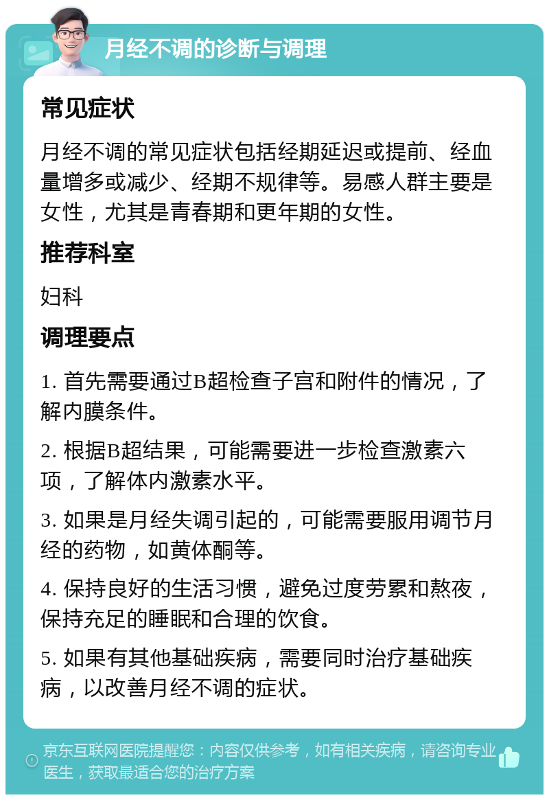 月经不调的诊断与调理 常见症状 月经不调的常见症状包括经期延迟或提前、经血量增多或减少、经期不规律等。易感人群主要是女性，尤其是青春期和更年期的女性。 推荐科室 妇科 调理要点 1. 首先需要通过B超检查子宫和附件的情况，了解内膜条件。 2. 根据B超结果，可能需要进一步检查激素六项，了解体内激素水平。 3. 如果是月经失调引起的，可能需要服用调节月经的药物，如黄体酮等。 4. 保持良好的生活习惯，避免过度劳累和熬夜，保持充足的睡眠和合理的饮食。 5. 如果有其他基础疾病，需要同时治疗基础疾病，以改善月经不调的症状。