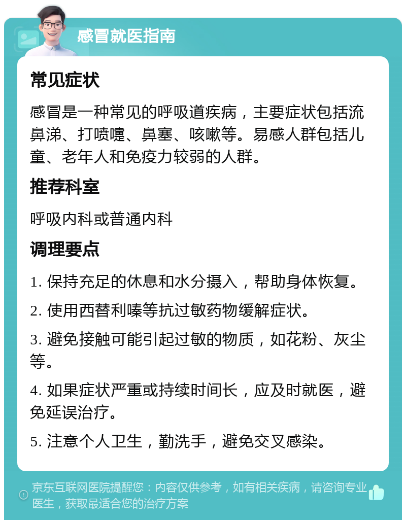 感冒就医指南 常见症状 感冒是一种常见的呼吸道疾病，主要症状包括流鼻涕、打喷嚏、鼻塞、咳嗽等。易感人群包括儿童、老年人和免疫力较弱的人群。 推荐科室 呼吸内科或普通内科 调理要点 1. 保持充足的休息和水分摄入，帮助身体恢复。 2. 使用西替利嗪等抗过敏药物缓解症状。 3. 避免接触可能引起过敏的物质，如花粉、灰尘等。 4. 如果症状严重或持续时间长，应及时就医，避免延误治疗。 5. 注意个人卫生，勤洗手，避免交叉感染。