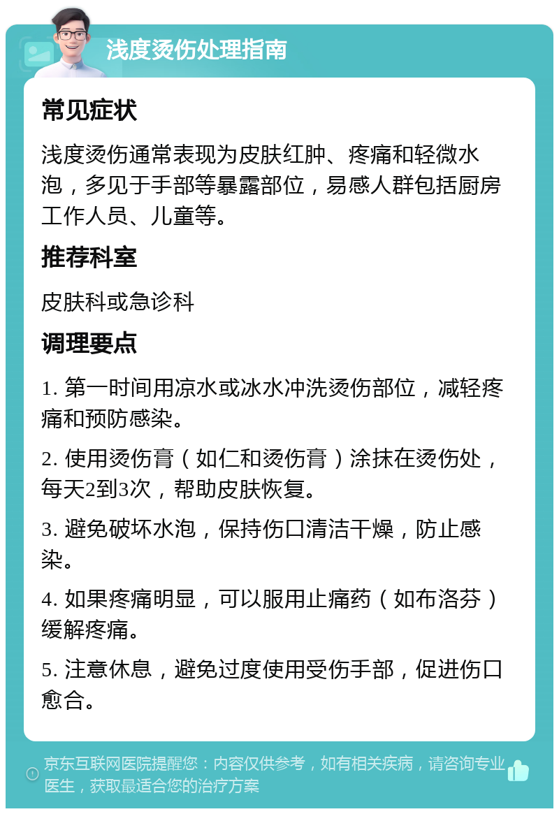 浅度烫伤处理指南 常见症状 浅度烫伤通常表现为皮肤红肿、疼痛和轻微水泡，多见于手部等暴露部位，易感人群包括厨房工作人员、儿童等。 推荐科室 皮肤科或急诊科 调理要点 1. 第一时间用凉水或冰水冲洗烫伤部位，减轻疼痛和预防感染。 2. 使用烫伤膏（如仁和烫伤膏）涂抹在烫伤处，每天2到3次，帮助皮肤恢复。 3. 避免破坏水泡，保持伤口清洁干燥，防止感染。 4. 如果疼痛明显，可以服用止痛药（如布洛芬）缓解疼痛。 5. 注意休息，避免过度使用受伤手部，促进伤口愈合。