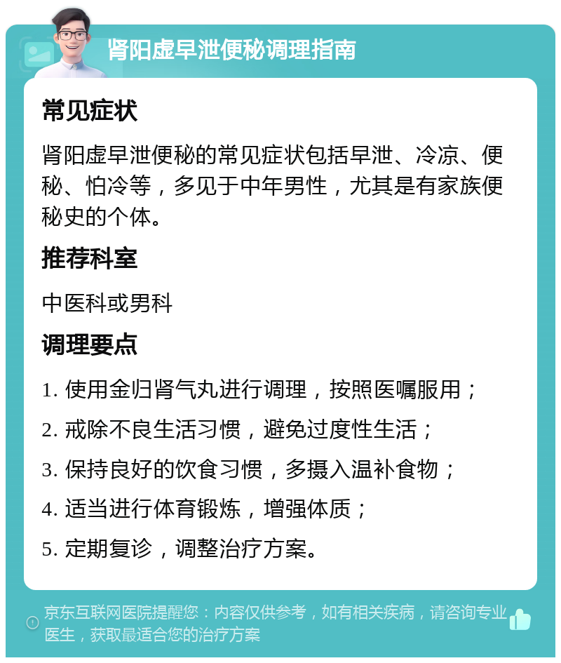 肾阳虚早泄便秘调理指南 常见症状 肾阳虚早泄便秘的常见症状包括早泄、冷凉、便秘、怕冷等，多见于中年男性，尤其是有家族便秘史的个体。 推荐科室 中医科或男科 调理要点 1. 使用金归肾气丸进行调理，按照医嘱服用； 2. 戒除不良生活习惯，避免过度性生活； 3. 保持良好的饮食习惯，多摄入温补食物； 4. 适当进行体育锻炼，增强体质； 5. 定期复诊，调整治疗方案。