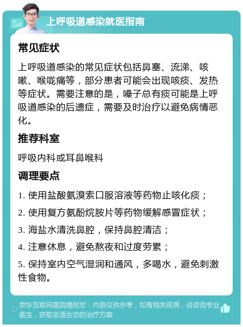 上呼吸道感染就医指南 常见症状 上呼吸道感染的常见症状包括鼻塞、流涕、咳嗽、喉咙痛等，部分患者可能会出现咳痰、发热等症状。需要注意的是，嗓子总有痰可能是上呼吸道感染的后遗症，需要及时治疗以避免病情恶化。 推荐科室 呼吸内科或耳鼻喉科 调理要点 1. 使用盐酸氨溴索口服溶液等药物止咳化痰； 2. 使用复方氨酚烷胺片等药物缓解感冒症状； 3. 海盐水清洗鼻腔，保持鼻腔清洁； 4. 注意休息，避免熬夜和过度劳累； 5. 保持室内空气湿润和通风，多喝水，避免刺激性食物。