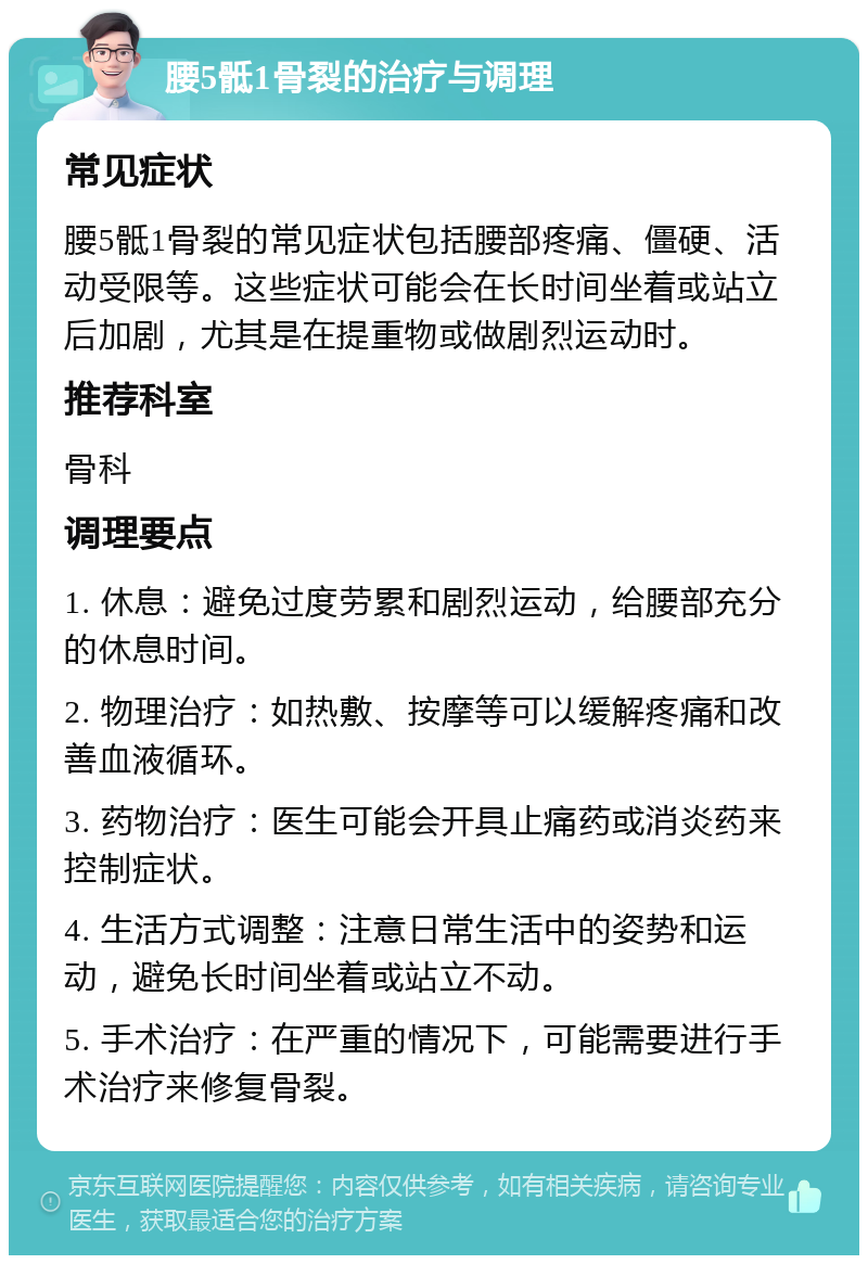 腰5骶1骨裂的治疗与调理 常见症状 腰5骶1骨裂的常见症状包括腰部疼痛、僵硬、活动受限等。这些症状可能会在长时间坐着或站立后加剧，尤其是在提重物或做剧烈运动时。 推荐科室 骨科 调理要点 1. 休息：避免过度劳累和剧烈运动，给腰部充分的休息时间。 2. 物理治疗：如热敷、按摩等可以缓解疼痛和改善血液循环。 3. 药物治疗：医生可能会开具止痛药或消炎药来控制症状。 4. 生活方式调整：注意日常生活中的姿势和运动，避免长时间坐着或站立不动。 5. 手术治疗：在严重的情况下，可能需要进行手术治疗来修复骨裂。