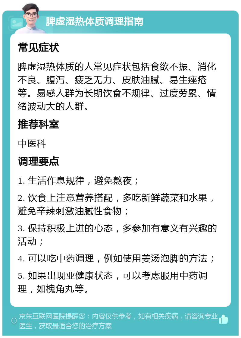 脾虚湿热体质调理指南 常见症状 脾虚湿热体质的人常见症状包括食欲不振、消化不良、腹泻、疲乏无力、皮肤油腻、易生痤疮等。易感人群为长期饮食不规律、过度劳累、情绪波动大的人群。 推荐科室 中医科 调理要点 1. 生活作息规律，避免熬夜； 2. 饮食上注意营养搭配，多吃新鲜蔬菜和水果，避免辛辣刺激油腻性食物； 3. 保持积极上进的心态，多参加有意义有兴趣的活动； 4. 可以吃中药调理，例如使用姜汤泡脚的方法； 5. 如果出现亚健康状态，可以考虑服用中药调理，如槐角丸等。