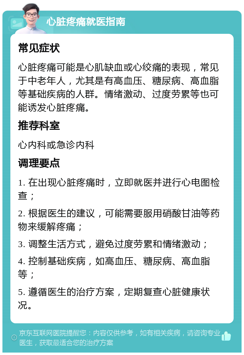 心脏疼痛就医指南 常见症状 心脏疼痛可能是心肌缺血或心绞痛的表现，常见于中老年人，尤其是有高血压、糖尿病、高血脂等基础疾病的人群。情绪激动、过度劳累等也可能诱发心脏疼痛。 推荐科室 心内科或急诊内科 调理要点 1. 在出现心脏疼痛时，立即就医并进行心电图检查； 2. 根据医生的建议，可能需要服用硝酸甘油等药物来缓解疼痛； 3. 调整生活方式，避免过度劳累和情绪激动； 4. 控制基础疾病，如高血压、糖尿病、高血脂等； 5. 遵循医生的治疗方案，定期复查心脏健康状况。