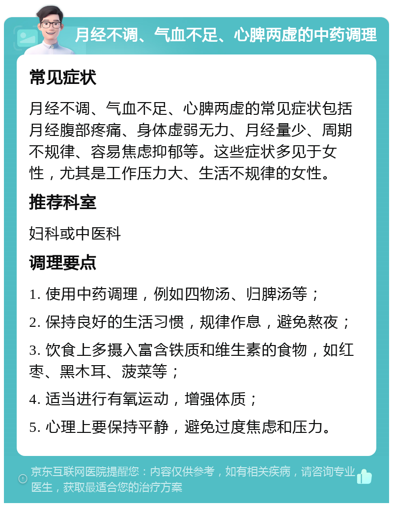 月经不调、气血不足、心脾两虚的中药调理 常见症状 月经不调、气血不足、心脾两虚的常见症状包括月经腹部疼痛、身体虚弱无力、月经量少、周期不规律、容易焦虑抑郁等。这些症状多见于女性，尤其是工作压力大、生活不规律的女性。 推荐科室 妇科或中医科 调理要点 1. 使用中药调理，例如四物汤、归脾汤等； 2. 保持良好的生活习惯，规律作息，避免熬夜； 3. 饮食上多摄入富含铁质和维生素的食物，如红枣、黑木耳、菠菜等； 4. 适当进行有氧运动，增强体质； 5. 心理上要保持平静，避免过度焦虑和压力。