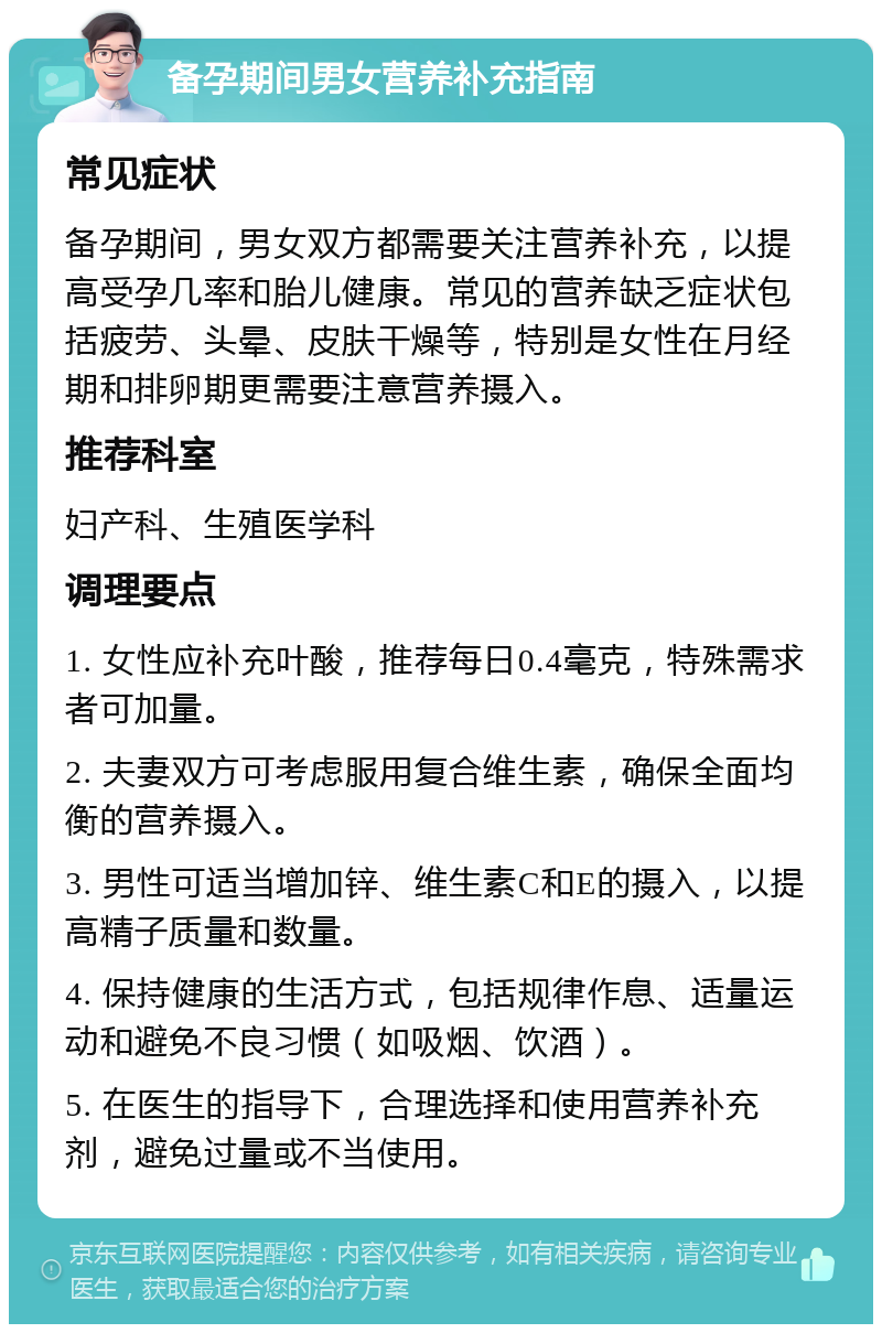 备孕期间男女营养补充指南 常见症状 备孕期间，男女双方都需要关注营养补充，以提高受孕几率和胎儿健康。常见的营养缺乏症状包括疲劳、头晕、皮肤干燥等，特别是女性在月经期和排卵期更需要注意营养摄入。 推荐科室 妇产科、生殖医学科 调理要点 1. 女性应补充叶酸，推荐每日0.4毫克，特殊需求者可加量。 2. 夫妻双方可考虑服用复合维生素，确保全面均衡的营养摄入。 3. 男性可适当增加锌、维生素C和E的摄入，以提高精子质量和数量。 4. 保持健康的生活方式，包括规律作息、适量运动和避免不良习惯（如吸烟、饮酒）。 5. 在医生的指导下，合理选择和使用营养补充剂，避免过量或不当使用。