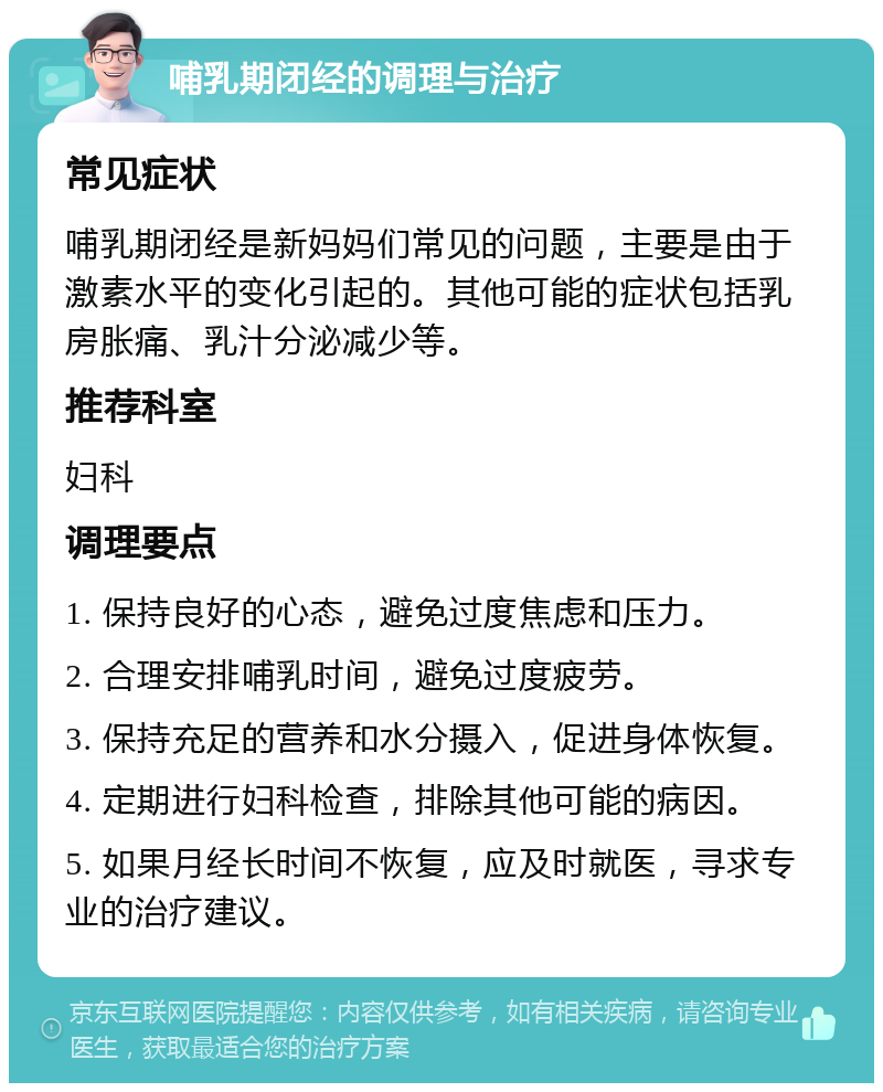 哺乳期闭经的调理与治疗 常见症状 哺乳期闭经是新妈妈们常见的问题，主要是由于激素水平的变化引起的。其他可能的症状包括乳房胀痛、乳汁分泌减少等。 推荐科室 妇科 调理要点 1. 保持良好的心态，避免过度焦虑和压力。 2. 合理安排哺乳时间，避免过度疲劳。 3. 保持充足的营养和水分摄入，促进身体恢复。 4. 定期进行妇科检查，排除其他可能的病因。 5. 如果月经长时间不恢复，应及时就医，寻求专业的治疗建议。