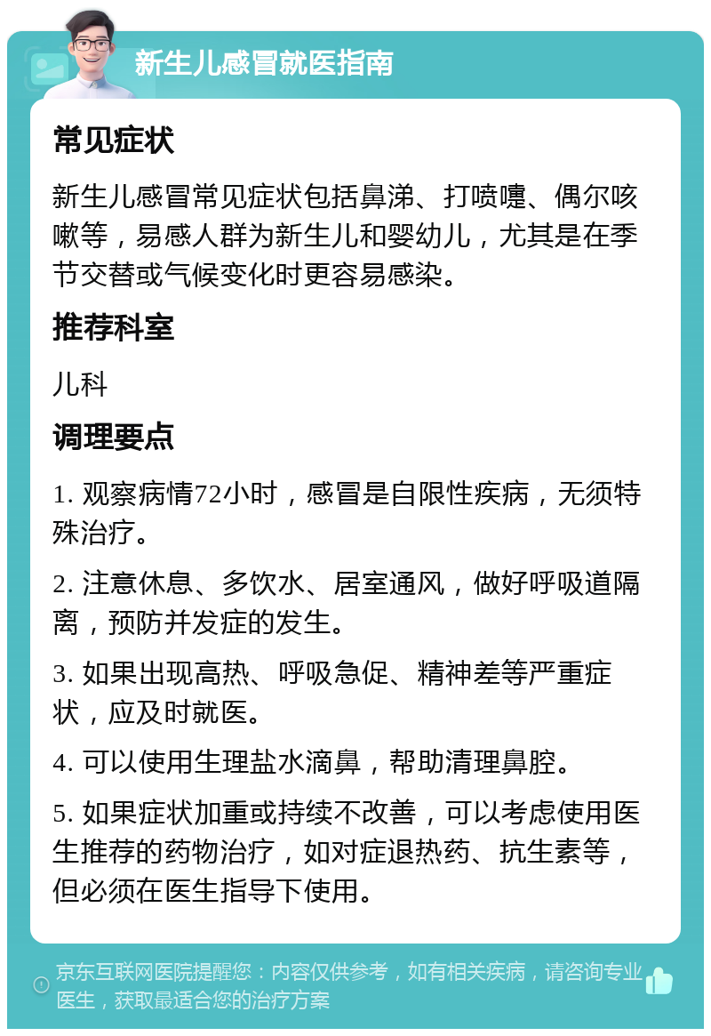 新生儿感冒就医指南 常见症状 新生儿感冒常见症状包括鼻涕、打喷嚏、偶尔咳嗽等，易感人群为新生儿和婴幼儿，尤其是在季节交替或气候变化时更容易感染。 推荐科室 儿科 调理要点 1. 观察病情72小时，感冒是自限性疾病，无须特殊治疗。 2. 注意休息、多饮水、居室通风，做好呼吸道隔离，预防并发症的发生。 3. 如果出现高热、呼吸急促、精神差等严重症状，应及时就医。 4. 可以使用生理盐水滴鼻，帮助清理鼻腔。 5. 如果症状加重或持续不改善，可以考虑使用医生推荐的药物治疗，如对症退热药、抗生素等，但必须在医生指导下使用。